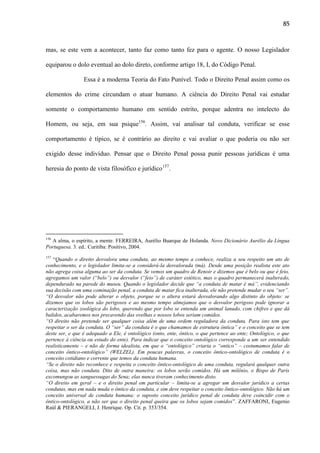 85

mas, se este vem a acontecer, tanto faz como tanto fez para o agente. O nosso Legislador
equiparou o dolo eventual ao dolo direto, conforme artigo 18, I, do Código Penal.
Essa é a moderna Teoria do Fato Punível. Todo o Direito Penal assim como os
elementos do crime circundam o atuar humano. A ciência do Direito Penal vai estudar
somente o comportamento humano em sentido estrito, porque adentra no intelecto do
Homem, ou seja, em sua psique156. Assim, vai analisar tal conduta, verificar se esse
comportamento é típico, se é contrário ao direito e vai avaliar o que poderia ou não ser
exigido desse indivíduo. Pensar que o Direito Penal possa punir pessoas jurídicas é uma
heresia do ponto de vista filosófico e jurídico157.

156

A alma, o espírito, a mente. FERREIRA, Aurélio Buarque de Holanda. Novo Dicionário Aurélio da Língua
Portuguesa. 3. ed.. Curitiba: Positivo, 2004.
157

“Quando o direito desvalora uma conduta, ao mesmo tempo a conhece, realiza a seu respeito um ato de
conhecimento, e o legislador limita-se a considerá-la desvalorada (má). Desde uma posição realista este ato
não agrega coisa alguma ao ser da conduta. Se vemos um quadro de Renoir e dizemos que é belo ou que é feio,
agregamos um valor (“belo”) ou desvalor (“feio”) de caráter estético, mas o quadro permanecerá inalterado,
dependurado na parede do museu. Quando o legislador decide que “a conduta de matar é má”, evidenciando
sua decisão com uma cominação penal, a conduta de matar fica inalterada, ele não pretende mudar o seu “ser”.
“O desvalor não pode alterar o objeto, porque se o altera estará desvalorando algo distinto do objeto: se
dizemos que os lobos são perigosos e ao mesmo tempo almejamos que o desvalor perigoso pode ignorar a
caracterização zoológica do lobo, querendo que por lobo se entenda um animal lanudo, com chifres e que dá
balidos, acabaremos nos precavendo das ovelhas e nossos lobos seriam comidos.
“O direito não pretende ser qualquer coisa além de uma ordem reguladora da conduta. Para isto tem que
respeitar o ser da conduta. O “ser” da conduta é o que chamamos de estrutura ôntica” e o conceito que se tem
deste ser, e que é adequado a Ele, é ontológico (onto, ente, ôntico, o que pertence ao ente; Ontológico, o que
pertence à ciência ou estudo do ente). Para indicar que o conceito ontológico corresponde a um ser entendido
realisticamente – e não de forma idealista, em que o “ontológico” criaria o “ontico” – costumamos falar de
conceito ôntico-ontológico” (WELZEL). Em poucas palavras, o conceito ôntico-ontológico de conduta é o
conceito cotidiano e corrente que temos da conduta humana.
“Se o direito não reconhece e respeita o conceito ôntico-ontológico de uma conduta, regulará qualquer outra
coisa, mas não conduta. Dito de outra maneira: os lobos serão comidos. Há um milênio, o Bispo de Paris
excomungou as sanguessugas do Sena; elas nunca tiveram conhecimento disto.
“O direito em geral – e o direito penal em particular – limita-se a agregar um desvalor jurídico a certas
condutas, mas em nada muda o ôntico da conduta, e sim deve respeitar o conceito õntico-ontológico. Não há um
conceito universal de conduta humana: o suposto conceito jurídico penal de conduta deve coincidir com o
ôntico-ontológico, a não ser que o direito penal queira que os lobos sejam comidos”. ZAFFARONI, Eugenio
Raúl & PIERANGELI, J. Henrique. Op. Cit. p. 353/354.

 