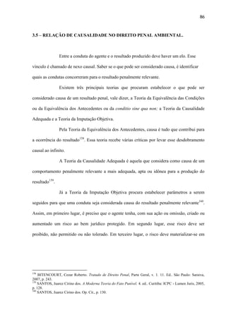 86

3.5 – RELAÇÃO DE CAUSALIDADE NO DIREITO PENAL AMBIENTAL.

Entre a conduta do agente e o resultado produzido deve haver um elo. Esse
vínculo é chamado de nexo causal. Saber se o que pode ser considerado causa, é identificar
quais as condutas concorreram para o resultado penalmente relevante.
Existem três principais teorias que procuram estabelecer o que pode ser
considerado causa de um resultado penal, vale dizer, a Teoria da Equivalência das Condições
ou da Equivalência dos Antecedentes ou da conditio sine qua non; a Teoria da Causalidade
Adequada e a Teoria da Imputação Objetiva.
Pela Teoria da Equivalência dos Antecedentes, causa é tudo que contribui para
a ocorrência do resultado158. Essa teoria recebe várias críticas por levar esse desdobramento
causal ao infinito.
A Teoria da Causalidade Adequada é aquela que considera como causa de um
comportamento penalmente relevante a mais adequada, apta ou idônea para a produção do
resultado159.
Já a Teoria da Imputação Objetiva procura estabelecer parâmetros a serem
seguidos para que uma conduta seja considerada causa do resultado penalmente relevante160.
Assim, em primeiro lugar, é preciso que o agente tenha, com sua ação ou omissão, criado ou
aumentado um risco ao bem jurídico protegido. Em segundo lugar, esse risco deve ser
proibido, não permitido ou não tolerado. Em terceiro lugar, o risco deve materializar-se em

158

BITENCOURT, Cezar Roberto. Tratado de Direito Penal, Parte Geral, v. 1. 11. Ed.. São Paulo: Saraiva,
2007, p. 243.
159
SANTOS, Juarez Cirino dos. A Moderna Teoria do Fato Punível. 4. ed.. Curitiba: ICPC - Lumen Juris, 2005,
p. 128.
160
SANTOS, Juarez Cirino dos. Op. Cit., p. 130.

 