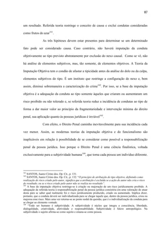 87

um resultado. Referida teoria restringe o conceito de causa e exclui condutas consideradas
como frutos do azar161.
As três hipóteses devem estar presentes para determinar se um determinado
fato pode ser considerado causa. Caso contrário, não haverá imputação da conduta
objetivamente ao tipo previsto abstratamente por exclusão do nexo causal. Como se vê, não
há análise de elementos subjetivos, mas, tão somente, de elementos objetivos. A Teoria da
Imputação Objetiva tem o condão de afastar a tipicidade antes da análise do dolo ou da culpa,
elementos subjetivos do tipo. É um instituto que restringe a configuração do nexo e, bem
assim, diminui sobremaneira a caracterização do crime162. Por isso, se a base da imputação
objetiva é a adequação da conduta ao tipo somente àqueles que criaram ou aumentaram um
risco proibido ou não tolerado e, se referida teoria reduz a incidência de condutas ao tipo de
forma a dar maior valor ao princípio da fragmentariedade e intervenção mínima do direito
penal, sua aplicação quanto às pessoas jurídicas é inviável163.
Com efeito, o Direito Penal caminha inevitavelmente para sua incidência cada
vez menor. Assim, as modernas teorias da imputação objetiva e do funcionalismo são
inaplicáveis em relação à possibilidade de se considerar como possível a responsabilização
penal da pessoa jurídica. Isso porque o Direito Penal é uma ciência finalística, voltada
exclusivamente para a subjetividade humana164, que torna cada pessoa um indivíduo diferente.

161

SANTOS, Juarez Cirino dos. Op. Cit., p. 131.
SANTOS, Juarez Cirino dos. Op. Cit., p. 132: “O princípio de atribuição do tipo objetivo, definindo como
realização de risco criado pelo autor, significa que a atribuição é excluída se a ação do autor não cria o risco
do resultado, ou se o risco criado pelo autor não se realiza no resultado”.
163
A base da imputação objetiva restringe-se à criação ou majoração de um risco juridicamente proibido. A
adequação de referida teoria à responsabilização penal da pessoa jurídica consistiria em uma valoração do atuar
desta para se saber qual realmente foi o risco juridicamente produzido, criado ou aumentado. Implica dizer,
portanto, que a conduta deverá ser individualizada para se chegar àquele que, dentro da pessoa jurídica, criou ou
majorou esse risco. Mais uma vez retorna-se ao ponto nodal da questão, que é a individualização da conduta para
se chegar ao elemento vontade.
164
“Todo ser humano é subjetividade. A subjetividade é núcleo que integra a consciência, liberdade,
dialogalidade, criatividade, afetividade e responsabilidade. Subjetividade é fulcro antropológico. Na
subjetividade o sujeito afirma-se como sujeito e emana-se como pessoa.
162

 