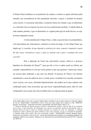 88

O Direito Penal estabelece-se um parâmetro de conduta e examina se aquele indivíduo podia
entender, nas circunstâncias do fato penalmente relevante, e querer o resultado da maneira
como ocorreu. A consciência individual, o momento interno da vontade, é que vai determinar
se o indivíduo criou ou majorou um risco um risco juridicamente proibido. A subjetividade de
cada conduta, portanto, é que irá demonstrar se o agente podia agir de modo diverso, ou seja,
de forma adequada á norma.
A teoria adotada pelo Código Penal, e ainda a que prevalece na jurisprudência,
é da Equivalência dos Antecedentes, conforme os termos do artigo 13, do Código Penal, que
dispõe que “o resultado, de que depende a existência do crime, somente é imputável a quem
lhe deu causa. Considera-se causa a ação ou omissão sem a qual o resultado não teria
ocorrido."
Para a aplicação da Teoria das equivalentes causais, utiliza-se o processo
hipotético de eliminação de Thyren165, para que não se leve a cadeia causal ao infinito, por
exemplo, responsabilizar os avós por terem gerado os pais que geraram o sujeito que causou
um enorme dano ambiental, o que seria um absurdo. O processo de Thyren visa eliminar
mentalmente a causa da cadeia do nexo, se ainda assim o resultado tiver ocorrido, da maneira
como ocorreu, essa causa, eliminada hipoteticamente, não poderá servir para embasar uma
condenação penal. Insta acrescentar que para haver responsabilização penal, além de estar
configurado o nexo causal, deve haver também dolo ou culpa por parte do agente.

Cada subjetividade é única, não se repete. Subjetividade é irredutível, não se pode renunciar a dimensão alguma
de seu ser. Subjetividade é insubstituível, não se troca por outra, porque não é objeto ou cifra. ARDUINI,
Juvenal. Antropologia – Ousar para reinventar a humanidade. São Paulo:Paulus, 2002, p. 23.
165
“Ensina a doutrina de Thyren que para se aferir se determinada conduta é causa ou não de um resultado,
deve-se fazer o juízo hipotético de eliminação, que consiste na supressão mental de determinada ação ou
omissão dentro de toda a cadeia de condutas presentes no contexto do crime. Se, eliminada, o resultado
desaparecer, pode-se afirmar que aquela conduta é causa. Caso contrário, ou seja, se a despeito de suprimida,
o resultado ainda assim existir, não será considerada conduta”. MARZAGÃO. Gustavo Henrique Bretas.
Relação de Causalidade no Direito Penal - Teorias da equivalência das condições, da causalidade adequada e da
imputação objetiva sem mistérios. Disponível em: http://jus2.uol.com.br/doutrina/texto.asp?id=5539. Acessado
em: 08/05/10.

 