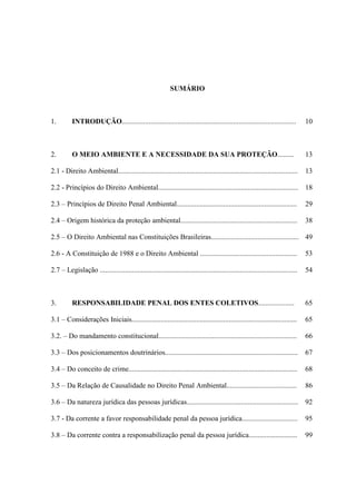 SUMÁRIO

1.

INTRODUÇÃO.................................................................................................

10

2.

O MEIO AMBIENTE E A NECESSIDADE DA SUA PROTEÇÃO.........

13

2.1 - Direito Ambiental....................................................................................................

13

2.2 - Princípios do Direito Ambiental..............................................................................

18

2.3 – Princípios de Direito Penal Ambiental...................................................................

29

2.4 – Origem histórica da proteção ambiental.................................................................

38

2.5 – O Direito Ambiental nas Constituições Brasileiras................................................. 49
2.6 - A Constituição de 1988 e o Direito Ambiental ......................................................

53

2.7 – Legislação ..............................................................................................................

54

3.

65

RESPONSABILIDADE PENAL DOS ENTES COLETIVOS....................

3.1 – Considerações Iniciais............................................................................................

65

3.2. – Do mandamento constitucional.............................................................................

66

3.3 – Dos posicionamentos doutrinários..........................................................................

67

3.4 – Do conceito de crime..............................................................................................

68

3.5 – Da Relação de Causalidade no Direito Penal Ambiental.......................................

86

3.6 – Da natureza jurídica das pessoas jurídicas..............................................................

92

3.7 - Da corrente a favor responsabilidade penal da pessoa jurídica...............................

95

3.8 – Da corrente contra a responsabilização penal da pessoa jurídica...........................

99

 