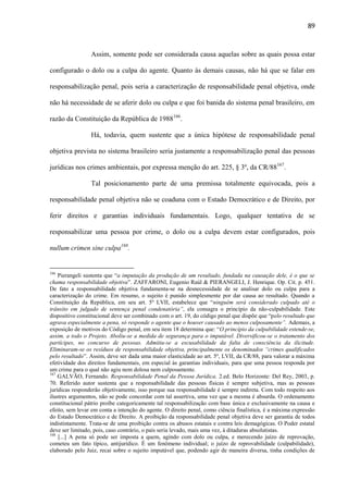 89

Assim, somente pode ser considerada causa aquelas sobre as quais possa estar
configurado o dolo ou a culpa do agente. Quanto às demais causas, não há que se falar em
responsabilização penal, pois seria a caracterização de responsabilidade penal objetiva, onde
não há necessidade de se aferir dolo ou culpa e que foi banida do sistema penal brasileiro, em
razão da Constituição da República de 1988166.
Há, todavia, quem sustente que a única hipótese de responsabilidade penal
objetiva prevista no sistema brasileiro seria justamente a responsabilização penal das pessoas
jurídicas nos crimes ambientais, por expressa menção do art. 225, § 3º, da CR/88167.
Tal posicionamento parte de uma premissa totalmente equivocada, pois a
responsabilidade penal objetiva não se coaduna com o Estado Democrático e de Direito, por
ferir direitos e garantias individuais fundamentais. Logo, qualquer tentativa de se
responsabilizar uma pessoa por crime, o dolo ou a culpa devem estar configurados, pois
nullum crimen sine culpa168.

166

Pierangeli sustenta que “a imputação da produção de um resultado, fundada na causação dele, é o que se
chama responsabilidade objetiva”. ZAFFARONI, Eugenio Raúl & PIERANGELI, J. Henrique. Op. Cit. p. 451.
De fato a responsabilidade objetiva fundamenta-se na desnecessidade de se analisar dolo ou culpa para a
caracterização do crime. Em resumo, o sujeito é punido simplesmente por dar causa ao resultado. Quando a
Constituição da República, em seu art. 5º LVII, estabelece que “ninguém será considerado culpado até o
trânsito em julgado de sentença penal condenatória”, ela consagra o princípio da não-culpabilidade. Este
dispositivo constitucional deve ser combinado com o art. 19, do código penal que dispõe que “pelo resultado que
agrava especialmente a pena, só responde o agente que o houver causado ao menos culposamente”. Ademais, a
exposição de motivos do Código penal, em seu item 18 determina que: “O princípio da culpabilidade estende-se,
assim, a todo o Projeto. Aboliu-se a medida de segurança para o imputável. Diversificou-se o tratamento dos
partícipes, no concurso de pessoas. Admitiu-se a escusabilidade da falta de consciência da ilicitude.
Eliminaram-se os resíduos de responsabilidade objetiva, principalmente os denominados “crimes qualificados
pelo resultado”. Assim, deve ser dada uma maior elasticidade ao art. 5º, LVII, da CR/88, para valorar a máxima
efetividade dos direitos fundamentais, em especial às garantias individuais, para que uma pessoa responda por
um crime para o qual não agiu nem dolosa nem culposamente.
167
GALVÃO, Fernando. Responsabilidade Penal da Pessoa Jurídica. 2.ed. Belo Horizonte: Del Rey, 2003, p.
70. Referido autor sustenta que a responsabilidade das pessoas físicas é sempre subjetiva, mas as pessoas
jurídicas responderão objetivamente, isso porque sua responsabilidade é sempre indireta. Com todo respeito aos
ilustres argumentos, não se pode concordar com tal assertiva, uma vez que a mesma é absurda. O ordenamento
constitucional pátrio proíbe categoricamente tal responsabilização com base única e exclusivamente na causa e
efeito, sem levar em conta a intenção do agente. O direito penal, como ciência finalística, é a máxima expressão
do Estado Democrático e de Direito. A proibição da responsabilidade penal objetiva deve ser garantia de todos
indistintamente. Trata-se de uma proibição contra os abusos estatais e contra leis demagógicas. O Poder estatal
deve ser limitado, pois, caso contrário, o país seria levado, mais uma vez, à ditaduras absolutistas.
168
[...] A pena só pode ser imposta a quem, agindo com dolo ou culpa, e merecendo juízo de reprovação,
cometeu um fato típico, antijurídico. É um fenômeno individual; o juízo de reprovabilidade (culpabilidade),
elaborado pelo Juiz, recai sobre o sujeito imputável que, podendo agir de maneira diversa, tinha condições de

 