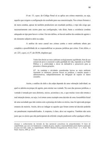 90

O art. 13, caput, do Código Penal só se aplica aos crimes materiais, ou seja,
aqueles que exigem a configuração do resultado para sua caracterização. Nos crimes formais e
de mera conduta, apesar de também produzirem um resultado jurídico, o tipo não exige que
necessariamente este ocorra para sua configuração, vale dizer, basta a existência conduta
adequada ao tipo para haver o crime. Em tais delitos, só haverá análise da conduta do agente e
do elemento subjetivo dolo ou culpa.
A análise do nexo causal nos crimes contra o meio ambiente afasta por
completo a possibilidade de se responsabilizar as pessoas jurídicas por crime. Com efeito, o
art. 225, caput, e § 3º, da CR/88, dispõem que:

Todos têm direito ao meio ambiente ecologicamente equilibrado, bem de uso
comum do povo e essencial à sadia qualidade de vida, impondo-se ao Poder
Público e à coletividade o dever de defendê-lo e preservá-lo para as
presentes e futuras gerações.
§3º. As condutas e atividades consideradas lesivas ao meio ambiente
sujeitarão os infratores, pessoas físicas ou jurídicas, a sanções penais e
administrativas, independentemente da obrigação de reparar os danos
causados.

Assim, a análise do dolo e da culpa depende de uma valoração individual, na
qual se adentra na psique do agente, para atestar sua vontade. No caso das pessoas jurídicas, a
vontade é tomada por seus diretores, sócios, acionistas e etc, o que muitas vezes não retrata a
real intenção destes, ou seja, é só tomar como exemplo uma decisão de uma Assembléia Geral
de uma sociedade que não contou com a presença de todos os sócios, mas foi aprovada porque
emanou da maioria. Assim, deve-se indagar se aqueles que foram contra tal decisão poderão
ser penalmente responsabilizados. A resposta, é claro, deve ser negativa. Também não seria
justo que os sócios que não participaram da referida votação pudessem sofrer qualquer reflexo

alcançar o conhecimento da ilicitude do fato (potencial consciência da antijuridicidade). O Juízo de
culpabilidade, que serve de fundamento e medida da pena, repudia a responsabilidade penal objetiva (aplicação
de pena sem dolo, culpa, ou culpabilidade). JESUS. Damásio Evangelista de. Direito Penal – v. 1. 28.ed. São
Paulo: Saraiva, 2005, p. 10/11.

 