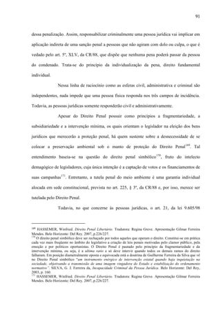 91

dessa penalização. Assim, responsabilizar criminalmente uma pessoa jurídica vai implicar em
aplicação indireta de uma sanção penal a pessoas que não agiram com dolo ou culpa, o que é
vedado pelo art. 5º, XLV, da CR/88, que dispõe que nenhuma pena poderá passar da pessoa
do condenado. Trata-se do princípio da individualização da pena, direito fundamental
individual.
Nessa linha de raciocínio como as esferas civil, administrativa e criminal são
independentes, nada impede que uma pessoa física responda nos três campos de incidência.
Todavia, as pessoas jurídicas somente responderão civil e administrativamente.
Apesar do Direito Penal possuir como princípios a fragmentariedade, a
subsidiariedade e a intervenção mínima, os quais orientam o legislador na eleição dos bens
jurídicos que merecerão a proteção penal, há quem sustente sobre a desnecessidade de se
colocar a preservação ambiental sob o manto de proteção do Direito Penal169. Tal
entendimento baseia-se na questão do direito penal simbólico170, fruto do intelecto
demagógico de legisladores, cuja única intenção é a captação de votos e os financiamentos de
suas campanhas171. Entretanto, a tutela penal do meio ambiente é uma garantia individual
alocada em sede constitucional, prevista no art. 225, § 3º, da CR/88 e, por isso, merece ser
tutelada pelo Direito Penal.
Todavia, no que concerne às pessoas jurídicas, o art. 21, da lei 9.605/98

169

HASSEMER, Winfried. Direito Penal Libertário. Tradutora: Regina Greve. Apresentação Gilmar Ferreira
Mendes. Belo Horizonte: Del Rey. 2007, p.226/227.
170
O direito penal simbólico deve ser rechaçado por todos aqueles que operam o direito. Constitui-se em prática
cada vez mais freqüente no âmbito do legislativo a criação de leis penais motivadas pelo clamor público, pela
emoção e por políticos oportunistas. O Direito Penal é pautado pelo princípio da fragmentariedade e da
intervenção mínima, ou seja, é a ultima ratio e só deve intervir quando todos os demais ramos do direito
falharam. Em posição diametralmente oposta e equivocada está a doutrina de Guilherme Ferreira da Silva que vê
no Direito Penal simbólico “um instrumento enérgico de intervenção estatal quando haja inquietação na
sociedade, objetivando a transmissão de uma imagem vingadora do Estado e estabilização do ordenamento
normativo”. SILVA, G. J. Ferreira da, Incapacidade Criminal da Pessoa Jurídica. Belo Horizonte: Del Rey,
2003, p. 160.
171
HASSEMER, Winfried. Direito Penal Libertário. Tradutora: Regina Greve. Apresentação Gilmar Ferreira
Mendes. Belo Horizonte: Del Rey. 2007, p.226/227.

 