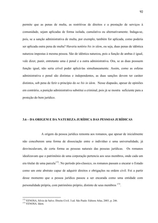 92

permite que as penas de multa, as restritivas de direitos e a prestação de serviços à
comunidade, sejam aplicadas de forma isolada, cumulativa ou alternativamente. Indaga-se,
pois, se a sanção administrativa de multa, por exemplo, também for aplicada, como poderia
ser aplicada outra pena de multa? Haveria notório bis in idem, ou seja, duas penas de idêntica
natureza impostas à mesma pessoa. São de idêntica natureza, pois a função de ambas é igual,
vale dizer, punir, entretanto uma é penal e a outra administrativa. Ora, se as duas possuem
função igual, não seria crível poder aplicá-las simultaneamente. Assim, como as esferas
administrativa e penal são distintas e independentes, as duas sanções devem ter caráter
distintos, sob pena de ferir o princípio do ne bis in idem. Nesse diapasão, apesar de opiniões
em contrário, a punição administrativa substitui a criminal, pois já se mostra suficiente para a
proteção do bem jurídico.

3.6 – DA ORIGEM E DA NATUREZA JURÍDICA DAS PESSOAS JURÍDICAS

A origem da pessoa jurídica remonta aos romanos, que apesar de inicialmente
não conceberem uma forma de dissociação entre o indivíduo e uma universalidade, já
desvinculavam, de certa forma as pessoas naturais das pessoas jurídicas.

Os romanos

idealizavam que o patrimônio de uma corporação pertencia aos seus membros, onde cada um
era titular de uma parcela172. No período pós-classico, os romanos passam a encarar o Estado
como um ente abstrato capaz de adquirir direitos e obrigações na ordem civil. Foi a partir
desse momento que a pessoa jurídica passou a ser encarada como uma entidade com
personalidade própria, com patrimônio próprio, distinto de seus membros 173.

172
173

VENOSA, Silvio de Salvo. Direito Civil. 3.ed. São Paulo: Editora Atlas, 2003, p. 246.
VENOSA. Idem.

 