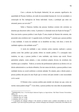 93

Com o advento da Revolução Industrial, há um aumento significativo da
quantidade de Pessoas Jurídicas, em razão da necessidade humana de viver em sociedade e a
consecução de fins inatingíveis de forma individual. Assim, a produção que antes era
artesanal, passa a ser em série174
Sobre a Natureza Jurídica das pessoas Jurídicas existem três correntes na
doutrina que discorrem sobre o tema. A primeira é a chamada teoria da ficção de Savigny175.
Para essa teoria a pessoa jurídica é uma ficção. É uma criação do Homem tão somente, não
possuindo uma existência real. A segunda teoria, de Ihering176, sustenta que a pessoa jurídica
é uma realidade. A teoria da realidade vai se desdobrar em duas, vale dizer, a teoria da
realidade orgânica e da realidade social177.
A teoria da realidade e suas vertentes acima expostas explicam a pessoa
jurídica como fato jurídico que produz efeitos no mundo jurídico. É a concepção mais
moderna, ou seja, a pessoa jurídica é uma realidade, seja técnica seja social. Possui
patrimônio próprio, nome próprio, e uma existência própria diversa da existência dos
membros que a compõem. Todavia, as teorias são perfeitamente aplicáveis ao direito civil, ao
direito administrativo e ao direito tributário. Em tais ramos do direito, a pessoa jurídica é uma
realidade técnica ou social conforme a corrente adotada. No entanto, para o direito penal, a
pessoa jurídica não passa de uma ficção que se tornou real para atender a uma necessidade
civil e social.
O Homem criou a pessoa jurídica para atender um desejo seu que, como ser
mortal, nunca poderá atingir178. Com efeito, a pessoa jurídica traz uma idéia de perpetuidade,

174

HOBSBAWM, Eric J. Da Revolução Industrial Inglesa ao Imperialismo. São Paulo: Forense Universitária,
2000, p. 43.
175 VENOSA, Op. Cit., p 254.
176 VENOSA, Op. Cit., p 256.
177 VENOSA, OP. Cit., p. 257.
178
A premência de conjugar esforços é tão inerente ao homem como a própria necessidade de viver em
sociedade. É por meio da pessoa jurídica que o homem sobrepuja suas limitações e transcende a brevidade de sua

 