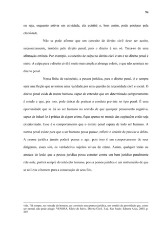 94

ou seja, enquanto estiver em atividade, ela existirá e, bem assim, pode perdurar pela
eternidade.
Não se pode afirmar que um conceito de direito civil deve ser aceito,
necessariamente, também pelo direito penal, pois o direito é um só. Trata-se de uma
afirmação errônea. Por exemplo, o conceito de culpa no direito civil é um e no direito penal é
outro. A culpa para o direito civil é muito mais ampla e abrange o dolo, o que não acontece no
direito penal.
Nessa linha de raciocínio, a pessoa jurídica, para o direito penal, é e sempre
será uma ficção que se tornou uma realidade por uma questão de necessidade civil e social. O
direito penal cuida da mente humana, capaz de entender que um determinado comportamento
é errado e que, por isso, pode deixar de praticar a conduta prevista no tipo penal. É uma
oportunidade que se dá ao ser humano no sentido de que qualquer pensamento negativo,
capaz de induzi-lo à prática de algum crime, fique apenas no mundo das cogitações e não seja
exteriorizado. Esse é o comportamento que o direito penal espera de todo ser humano. A
norma penal existe para que o ser humano possa pensar, refletir e desistir de praticar o delito.
A pessoa jurídica jamais poderá pensar e agir, pois isso é um comportamento de seus
dirigentes, esses sim, os verdadeiros sujeitos ativos de crime. Assim, qualquer lesão ou
ameaça de lesão que a pessoa jurídica possa cometer contra um bem jurídico penalmente
relevante, partirá sempre do intelecto humano, pois a pessoa jurídica é um instrumento de que
se utilizou o homem para a consecução de seus fins.

vida. Há sempre, na vontade do homem, ao constituir uma pessoa jurídica, um sentido de perenidade que, como
ser mortal, não pode atingir. VENOSA, Silvio de Salvo. Direito Civil. 3.ed. São Paulo: Editora Atlas, 2003, p.
249.

 