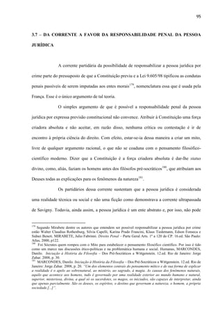 95

3.7 – DA CORRENTE A FAVOR DA RESPONSABILIDADE PENAL DA PESSOA
JURÍDICA

A corrente partidária da possibilidade de responsabilizar a pessoa jurídica por
crime parte do pressuposto de que a Constituição previu e a Lei 9.605/98 tipificou as condutas
penais passíveis de serem imputadas aos entes morais179, nomenclatura essa que é usada pela
França. Esse é o único argumento de tal teoria.
O simples argumento de que é possível a responsabilidade penal da pessoa
jurídica por expressa previsão constitucional não convence. Atribuir à Constituição uma força
criadora absoluta e não aceitar, em razão disso, nenhuma crítica ou contestação é ir de
encontro à própria ciência do direito. Com efeito, estar-se-ia dessa maneira a criar um mito,
livre de qualquer argumento racional, o que não se coaduna com o pensamento filosóficocientífico moderno. Dizer que a Constituição é a força criadora absoluta é dar-lhe status
divino, como, aliás, faziam os homens antes dos filósofos pré-socráticos180, que atribuíam aos
Deuses todas as explicações para os fenômenos da natureza181.
Os partidários dessa corrente sustentam que a pessoa jurídica é considerada
uma realidade técnica ou social e não uma ficção como demonstrava a corrente ultrapassada
de Savigny. Todavia, ainda assim, a pessoa jurídica é um ente abstrato e, por isso, não pode

179

Segundo Mirabete dentre os autores que entendem ser possível responsabilizar a pessoa jurídica por crime
estão Walter Claudius Rothenburg, Silvia Capelli, Karina Prado Francini, Klaus Tiedemann, Edson Fonseca e
Sidnei Beneti. MIRABETE, Julio Fabrinni. Direito Penal – Parte Geral Arts. 1º a 120 do CP. 16.ed. São Paulo:
Atlas, 2000, p122.
180
Foi Sócrates quem rompeu com o Mito para estabelecer o pensamento filosófico científico. Por isso é tido
como um marco nas discussões ético-políticas e na problemática humana e social. Humanas, MARCONDES,
Danilo. Iniciação à História da Filosofia – Dos Pré-Socráticos a Wittgenstein. 12.ed. Rio de Janeiro: Jorge
Zahar. 2008, p. 30.
181
MARCONDES, Danilo. Iniciação à História da Filosofia – Dos Pré-Socráticos a Wittgenstein. 12.ed. Rio de
Janeiro: Jorge Zahar. 2008, p. 20. “Um dos elementos centrais do pensamento mítico e de sua forma de explicar
a realidade é o apelo ao sobrenatural, ao mistério, ao sagrado, à magia. As causas dos fenômenos naturais,
aquilo que acontece aos homens, tudo é governado por uma realidade exterior ao mundo humano e natural,
superior, misteriosa, divina, a qual só os sacerdotes, os magos, os iniciados, são capazes de interpretar, ainda
que apenas parcialmente. São os deuses, os espíritos, o destino que governam a natureza, o homem, a própria
sociedade.[...]”.

 