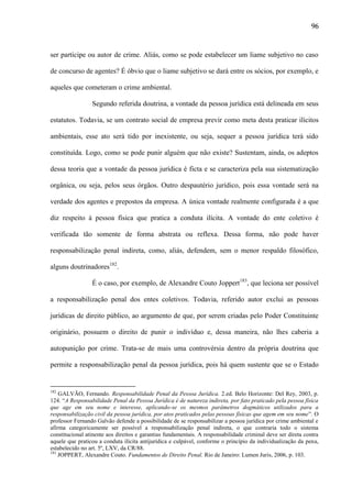 96

ser partícipe ou autor de crime. Aliás, como se pode estabelecer um liame subjetivo no caso
de concurso de agentes? É óbvio que o liame subjetivo se dará entre os sócios, por exemplo, e
aqueles que cometeram o crime ambiental.
Segundo referida doutrina, a vontade da pessoa jurídica está delineada em seus
estatutos. Todavia, se um contrato social de empresa previr como meta desta praticar ilícitos
ambientais, esse ato será tido por inexistente, ou seja, sequer a pessoa jurídica terá sido
constituída. Logo, como se pode punir alguém que não existe? Sustentam, ainda, os adeptos
dessa teoria que a vontade da pessoa jurídica é ficta e se caracteriza pela sua sistematização
orgânica, ou seja, pelos seus órgãos. Outro despautério jurídico, pois essa vontade será na
verdade dos agentes e prepostos da empresa. A única vontade realmente configurada é a que
diz respeito à pessoa física que pratica a conduta ilícita. A vontade do ente coletivo é
verificada tão somente de forma abstrata ou reflexa. Dessa forma, não pode haver
responsabilização penal indireta, como, aliás, defendem, sem o menor respaldo filosófico,
alguns doutrinadores182.
É o caso, por exemplo, de Alexandre Couto Joppert183, que leciona ser possível
a responsabilização penal dos entes coletivos. Todavia, referido autor exclui as pessoas
jurídicas de direito público, ao argumento de que, por serem criadas pelo Poder Constituinte
originário, possuem o direito de punir o indivíduo e, dessa maneira, não lhes caberia a
autopunição por crime. Trata-se de mais uma controvérsia dentro da própria doutrina que
permite a responsabilização penal da pessoa jurídica, pois há quem sustente que se o Estado

182

GALVÃO, Fernando. Responsabilidade Penal da Pessoa Jurídica. 2.ed. Belo Horizonte: Del Rey, 2003, p.
124. “A Responsabilidade Penal da Pessoa Jurídica é de natureza indireta, por fato praticado pela pessoa física
que age em seu nome e interesse, aplicando-se os mesmos parâmetros dogmáticos utilizados para a
responsabilização civil da pessoa jurídica, por atos praticados pelas pessoas físicas que agem em seu nome”. O
professor Fernando Galvão defende a possibilidade de se responsabilizar a pessoa jurídica por crime ambiental e
afirma categoricamente ser possível a responsabilização penal indireta, o que contraria todo o sistema
constitucional atinente aos direitos e garantias fundamentais. A responsabilidade criminal deve ser direta contra
aquele que praticou a conduta ilícita antijurídica e culpável, conforme o princípio da individualização da pena,
estabelecido no art. 5º, LXV, da CR/88.
183
JOPPERT, Alexandre Couto. Fundamentos de Direito Penal. Rio de Janeiro: Lumen Juris, 2006, p. 103.

 
