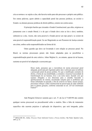 97

cria as normas e se sujeita a elas, não haveria razão para não processar o próprio ente público.
Em outras palavras, quem admite a capacidade penal das pessoas jurídicas, ao excluir o
Estado e as demais pessoas jurídicas de direito público, comete um contra-senso.
O princípio basilar que circunda o Estado Constitucional, que aliás, originou-se
juntamente com o estado liberal, é o de que o Estado deve criar as leis e deve, também,
submeter-se a elas. Assim, não seria possível o Estado prever um tipo penal e se eximir de
uma possível responsabilização penal. Se um Magistrado ou um Promotor de Justiça cometer
um crime, ambos serão responsabilizados na forma da lei.
Outra questão que deve ser levantada é com relação ao processo penal. No
Brasil, as normas processuais penais não foram adaptadas para se possibilitar a
responsabilização penal do ente coletivo. Athur Migliari Jr., no entanto, apesar de tal lacuna,
sustenta ser possível tal adaptação e acrescenta que:

Desse modo, pensamos que a inexistência de norma processual penal
adequada, positivada pelo legislador pátrio não é suficiente para inviabilizar
a persecução penal da pessoa jurídica. Eis que a modificação constante do
direito, a forma de sua mutabilidade, a constante e insaciável necessidade de
transformação do ser humano, leva a um norte maior, fazendo com que
sejamos obrigados a nos direcionar para o amanhã, buscando o
aperfeiçoamento do sistema, encontrando soluções para os problemas que
foram enfrentados no passado, a fim de evitá-los no futuro, mesmo porque,
precisamos reforçar a idéia constitucional de preservação do sadio ambiente
para as futuras gerações, conforme enunciado no art. 225 da Constituição
Federal184

Ada Pelegrini Grinover sustenta que o art. 3º, da Lei nº 9.605/98 não contém
qualquer norma processual ou procedimental sobre a matéria. Mas a falta de tratamento
específico não acarreta prejuízos à aplicação do dispositivo, que será integrado, pelos

184

MIGLIARI JR., Arthur. Processo Penal Ambiental Contra a Pessoa Jurídica. São Paulo: Quartier Latin,
2007, p. 32.

 