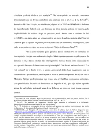 98

princípios gerais do direito e pela analogia185. No interrogatório, por exemplo, sustentava
primeiramente que se deveria estabelecer uma analogia com o art. 843, § 1º, da CLT186.
Todavia, o TRF da 4ª Região, no acórdão que julgou o MS nº 2002.04.013843-0-PR, da Lavra
do Desembargador Federal José Luiz Germano da Silva, decidiu, embora por maioria, pela
inaplicabilidade de referido artigo ao processo penal. Assim, com o advento da Lei
n.10.792/03, que deixa claro ser o interrogatório um meio de defesa, sustenta Ada Pelegrini
Grinover que “é o gestor da pessoa jurídica quem deve ser submetido a interrogatório, com
todas as garantias previstas nos novos artigos do Código de Processo Penal”187.
Não há como sustentar que o gestor da pessoa jurídica deva ser submetido ao
interrogatório. Isso por uma razão muito simples. Não é o gestor quem está no pólo passivo da
demanda e, sim, a pessoa jurídica. Se o interrogatório é meio de defesa, como a sociedade irá
ter a garantia da ampla defesa se somente o gestor depõe? E os demais sócios e diretores? E o
real infrator? Se o direito civil e o direito empresarial detém hoje mecanismos para se
desconsiderar a personalidade jurídica para se atacar o patrimônio pessoal dos sócios e se o
Ministério Público tem legitimidade para propor ação civil pública contra danos ambientais,
com possibilidade, inclusive de instauração de Inquérito Civil, que seja melhor apurado
acerca do real infrator ambiental antes de se deflagrar um processo penal contra a pessoa
jurídica.
185

GRINOVER, Ada Pelegrini. Aspectos processuais da responsabilidade penal da pessoa jurídica, in A
Marcha do Processo. Rio de Janeiro: Forense Universitária, 2000, ps.124/127.
186
Art.843: “Na audiência de julgamento, deverão estar presentes o reclamante e o reclamado,
independentemente do comparecimento de seus representantes”.
Par.1º: “É facultado ao empregador fazer-se substituir pelo gerente, ou qualquer outro preposto que tenha
conhecimento do fato, e cujas declarações obrigarão o preponente”.
187
GRINOVER, Ada Pelegrini. O Interrogatório como Meio de Defesa (Lei 10.792/03). Disponível em:
<http://www.uj.com.br/publicacoes/doutrinas/default.asp?action=doutrina&coddou=1864>
Acessado
em:
19/10/2008. “Finalizando, pode-se afirmar, sem temor de erro, que o a nova disciplina do interrogatório vem
corrigir o/engano clamoroso do Código de Processo Penal de 1940, que o configurava como meio de prova e
previa sanções indiretas para o exercício do direito ao silêncio. no Código de Processo Penal de 1940. Com
isto, o direito positivo brasileiro começa a se alinhar entre os mais avançados do mundo, em termos de
garantias. Outros passos deverão ser dados e a aprovação dos demais projetos de lei que se encontram no
Congresso Nacional pode configurar a trajetória rumo a um processo penal que, sem descurar a efetividade e
sem dar margem à impunidade, venha representar um instrumento que, antes de tudo, há de ser moldado sobre
a dignidade da pessoa humana”.

 