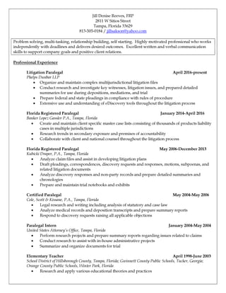 Jill Denise Reeves, FRP
2811 W Sitios Street
Tampa, Florida 33629
813-505-0184 / jillsakson@yahoo.com
Problem solving, multi-tasking, relationship building, self starting. Highly motivated professional who works
independently with deadlines and delivers desired outcomes. Excellent written and verbal communication
skills to support company goals and positive client relations.
Professional Experience
Litigation Paralegal April 2016-present
Phelps Dunbar LLP
x Organize and maintain complex multijurisdictional litigation files
x Conduct research and investigate key witnesses, litigation issues, and prepared detailed
summaries for use during depositions, mediations, and trial
x Prepare federal and state pleadings in compliance with rules of procedure
x Extensive use and understanding of eDiscovery tools throughout the litigation process
Florida Registered Paralegal January 2014-April 2016
Banker Lopez Gassler P.A., Tampa, Florida
x Create and maintain client specific master case lists consisting of thousands of products liability
cases in multiple jurisdictions
x Research trends in secondary exposure and premises of accountability
x Collaborate with client and national counsel throughout the litigation process
Florida Registered Paralegal May 2006-December 2013
Kubicki Draper, P.A., Tampa, Florida
x Analyze claim files and assist in developing litigation plans
x Draft pleadings, correspondences, discovery requests and responses, motions, subpoenas, and
related litigation documents
x Analyze discovery responses and non-party records and prepare detailed summaries and
chronologies
x Prepare and maintain trial notebooks and exhibits
Certified Paralegal May 2004-May 2006
Cole, Scott & Kissane, P.A., Tampa, Florida
x Legal research and writing including analysis of statutory and case law
x Analyze medical records and deposition transcripts and prepare summary reports
x Respond to discovery requests raising all applicable objections
Paralegal Intern January 2004-May 2004
United States Attorney’s Office, Tampa, Florida
x Perform research projects and prepare summary reports regarding issues related to claims
x Conduct research to assist with in-house administrative projects
x Summarize and organize documents for trial
Elementary Teacher April 1998-June 2003
School District of Hillsborough County, Tampa, Florida; Gwinnett County Public Schools, Tucker, Georgia;
Orange County Public Schools, Winter Park, Florida
x Research and apply various educational theories and practices
 