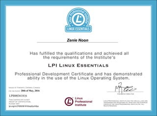 1234
1234
1234
1234
Professional Development Certificate and has demonstrated
ability in the use of the Linux Operating System.
Has fulfilled the qualifications and achieved all
the requirements of the Institute's
LPI Linux Essentials
Issued at Toronto, Ontario, Canada
On the (date)
This certificate is not
proof of certification,
please visit
Executive Director
Zenie Noon
20th of May, 2016
LPI000361816
lpi.org/v/LPI000361816/sql2ynh9ys
 