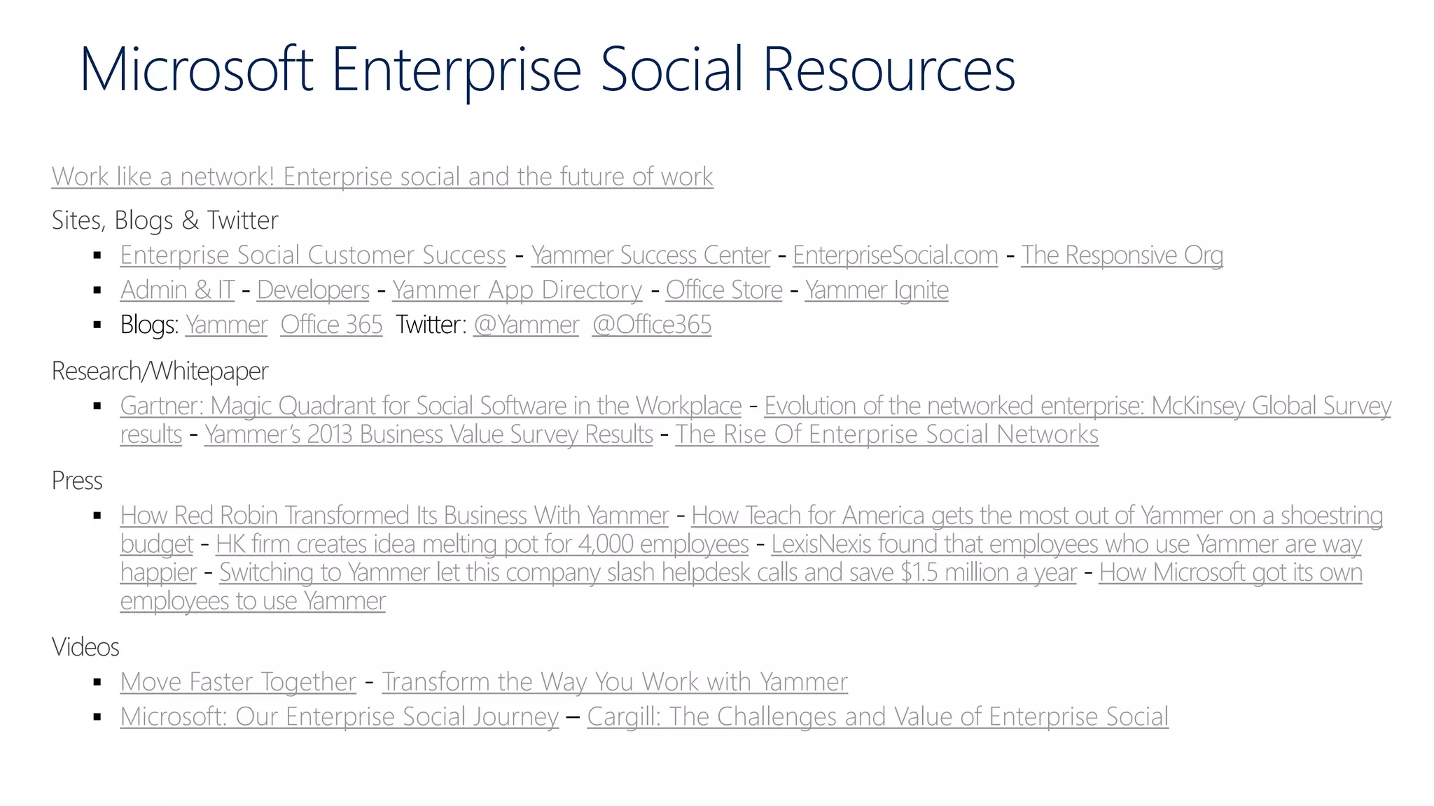 Microsoft Enterprise Social Resources
Work like a network! Enterprise social and the future of work
Sites, Blogs & Twitter
 Enterprise Social Customer Success - Yammer Success Center - EnterpriseSocial.com - The Responsive Org
 Admin & IT - Developers - Yammer App Directory - Office Store - Yammer Ignite
 Blogs Yammer Office 365 Twitter @Yammer @Office365
Research/Whitepaper
 Gartner: Magic Quadrant for Social Software in the Workplace Evolution of the networked enterprise: McKinsey Global Survey
results Yammer’s 2013 Business Value Survey Results The Rise Of Enterprise Social Networks
Press
 How Red Robin Transformed Its Business With Yammer How Teach for America gets the most out of Yammer on a shoestring
budget HK firm creates idea melting pot for 4,000 employees LexisNexis found that employees who use Yammer are way
happier Switching to Yammer let this company slash helpdesk calls and save $1.5 million a year How Microsoft got its own
employees to use Yammer
Videos
 Move Faster Together Transform the Way You Work with Yammer
 Microsoft: Our Enterprise Social Journey Cargill: The Challenges and Value of Enterprise Social
 