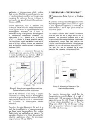 application of thermosyphons which working
fluid is water. The high pressure leads to the use
of very thick tubes to stand the working pressure,
increasing the equipment thermal resistance to
heat transfer and specially its cost (Devarakonda e
Olminsky, 2004).
Several applications, such as industrial heat
exchangers which fluxes are at higher temperature
levels, requires the use of higher temperature level
thermosyphons. Literature lists a series of
potential working fluid agents for thermosyphons
of intermediate temperature (250-450 ºC):
naphthalene (C10H8), phenol (C6H6O), toluene
(C6H5CH3), aniline (C6H7N) e hydrazine (N2H4).
For temperatures higher than 450 ºC, liquid metals
such as mercury, sodium, lithium and potassium,
work well as heat transfer agents (Devarakonda e
Anderson, 2005).
Figure 1 shows a comparison between the
saturation pressure according to the temperature
of water, naphthalene and mercury, which are
studied in this work (Perry and Green, 1997).
Figure 1. Saturation pressure of these working
fluids as a function of the temperature.
One of the limitations of the study of organic
compounds as working fluids on thermosyphons
is the lack of specific literature about the thermal
behavior of these fluids as well as correlations for
the calculation of thermosyphon internal
resistances.
Therefore, the main objective of this work is to
study the thermal behavior of organic compounds
and liquid metal thermosyphons. The working
fluids studied are naphthalene and mercury. The
secondary objective is to obtain data useful for
industrial applications where the temperature
range is between 300 and 1000 o
C.
2. EXPERIMENTAL METHODOLOGY
2.1 Thermosyphon Using Mercury as Working
Fluid
A schematic of the experimental apparatus used in
the mercury thrmosyphon tests is shown in Figure
2. This experimental apparatus is formed by an
electric furnace, a power input system and a data
acquisition system.
The furnace contains three electric resistances,
each one with 200 mm of length and 50 mm of
diameter. The resistances transfer heat to the
evaporation section through radiation. The furnace
is isolated with ceramic fiber. Each resistance has
a digital controller of temperature that allows the
resistance to reach a maximum value of 1200 o
C.
The heat flux rate is regulated by a power
controller that varies the voltage up to 220 V.
Electric
Furnace
Power
Controller
Non-condensable
gases
Evaporator
Adiabatic Section
Condenser
hext
Text
Data Acquisition
System
Figure 2. Schematic of diagram of the
experimental apparatus.
The mercury thermosyphon tested has the
characteristics presented in Table 1. It is made of
stainless steel 316L and presents, in the condenser
region, thirty-one fins with 50 mm of diameter,
14.6 mm between distant between two fins. The
filling ratio, which is the rate between working
fluid and evaporator volumes, is approximately
4% or 11.5 mL of mercury.
 