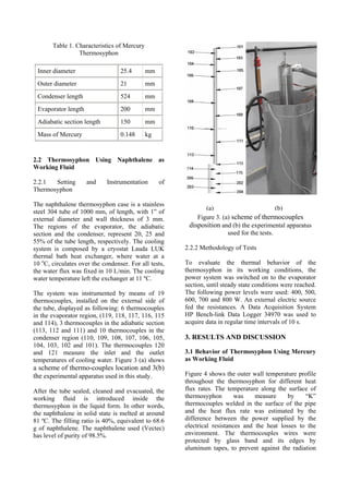 Table 1. Characteristics of Mercury
Thermosyphon
Inner diameter 25.4 mm
Outer diameter 21 mm
Condenser length 524 mm
Evaporator length 200 mm
Adiabatic section length 150 mm
Mass of Mercury 0.148 kg
2.2 Thermosyphon Using Naphthalene as
Working Fluid
2.2.1 Setting and Instrumentation of
Thermosyphon
The naphthalene thermosyphon case is a stainless
steel 304 tube of 1000 mm, of length, with 1” of
external diameter and wall thickness of 3 mm.
The regions of the evaporator, the adiabatic
section and the condenser, represent 20, 25 and
55% of the tube length, respectively. The cooling
system is composed by a cryostat Lauda LUK
thermal bath heat exchanger, where water at a
10 o
C, circulates over the condenser. For all tests,
the water flux was fixed in 10 L/min. The cooling
water temperature left the exchanger at 11 ºC.
The system was instrumented by means of 19
thermocouples, installed on the external side of
the tube, displayed as following: 6 thermocouples
in the evaporator region, (119, 118, 117, 116, 115
and 114), 3 thermocouples in the adiabatic section
(113, 112 and 111) and 10 thermocouples in the
condenser region (110, 109, 108, 107, 106, 105,
104, 103, 102 and 101). The thermocouples 120
and 121 measure the inlet and the outlet
temperatures of cooling water. Figure 3 (a) shows
a scheme of thermo-couples location and 3(b)
the experimental apparatus used in this study.
After the tube sealed, cleaned and evacuated, the
working fluid is introduced inside the
thermosyphon in the liquid form. In other words,
the naphthalene in solid state is melted at around
81 ºC. The filling ratio is 40%, equivalent to 68.6
g of naphthalene. The naphthalene used (Vectec)
has level of purity of 98.5%.
Figure 3. (a) scheme of thermocouples
disposition and (b) the experimental apparatus
used for the tests.
2.2.2 Methodology of Tests
To evaluate the thermal behavior of the
thermosyphon in its working conditions, the
power system was switched on to the evaporator
section, until steady state conditions were reached.
The following power levels were used: 400, 500,
600, 700 and 800 W. An external electric source
fed the resistances. A Data Acquisition System
HP Bench-link Data Logger 34970 was used to
acquire data in regular time intervals of 10 s.
3. RESULTS AND DISCUSSION
3.1 Behavior of Thermosyphon Using Mercury
as Working Fluid
Figure 4 shows the outer wall temperature profile
throughout the thermosyphon for different heat
flux rates. The temperature along the surface of
thermosyphon was measure by “K”
thermocouples welded in the surface of the pipe
and the heat flux rate was estimated by the
difference between the power supplied by the
electrical resistances and the heat losses to the
environment. The thermocouples wires were
protected by glass band and its edges by
aluminum tapes, to prevent against the radiation
(a) (b)
 