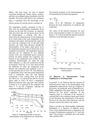 effects. The heat losses are due to natural
convection through the furnace lateral, surfaces,
and they are estimated using correlations from the
literature. The power delivered by the resistances
( RQ ) is calculated from the knowledge of the
electric tension (V) and the electric resistance R..
The temperature profiles, presented in Fig. 4,
show that the thermosyphon temperature levels
increase as the heat flux increases, as expected.
They also show that, for low power level, not all
the thermosyphon is working. This fact is
observed by the sharp decrease in the temperature
level, which tends to the room temperature in the
condenser end region, showing that the vapor did
not reach the evaporator end. As the heat input
increases, the vapor front advances through the
thermosyphon. In the higher input power level,
the temperature decrease can be found only in the
condenser rear position. The temperature decrease
observed can be explained by two different
reasons. First, non condensable gases eventually
formed can block partially the evaporator end.
Second, as the temperature level is high, the last
condenser thermocouples are under the edge
effect influence, i.e., they are cooled down by the
environment. From Fig. 4 it is also observed that
the difference of mean the temperature level
between the evaporator and condenser is 64 o
C,
for the heat flux rate of 1432.7 W. This difference
is significantly lower when the inside temperature
level is considered, since the wall thermal
conductivity is low, varying from 16.2 W/m.K
(for 100 o
C) to 21.4 W/m.K (for 500 o
C). For the
power input of 1432.7 W level, a temperature
difference between inner and outer tube surfaces
of about 15 o
C is expected for the condenser and
about 5 o
C for the evaporator, reducing the
temperature difference for 44 o
C.
0
100
200
300
400
500
0 100 200 300 400 500 600 700 800 900
Distance (mm)
Temperature(
o
C)
395 507 617 809
769 1433 1280
Figure 4. Temperature profile of mercury
themosyphon to the different levels of heat flux
rate.
The thermal resistance of the thermosyphon can
be determined by the following equation:
TRt
Q
∆= (1)
where T∆ is the difference of temperature
between the mean temperature of condenser and
evaporator.
The values of the thermal resistances for each
power step presented in Figure 4 is shown in the
Figure 5. It is observed that the thermal resistance
decreases as the heat input increases.
400 600 800 1000 1200 1400 1600
0,04
0,05
0,06
0,07
0,08
0,09
0,10
0,11
Rt[
o
C/W]
Q [W]
Figure 5. Thermal resistance of mercury
thermosyphon.
3.2 Behavior of Thermosyphon Using
Naphthalene as Working Fluid
In general, it was observed that the increase of
delivered power input to the thermosyphon with
naphthalene improved the “start up” condition of
the system. According the work of (Mantelli et al.,
2006), naphthalene heat pipes shows a slug flow
behavior for low power conditions. In this
situation, there is a decrease of the amount of
working fluid in the evaporator region pool, which
in turn decreases the performance of the device.
However, the slug flow effect decreases with the
increase of power provided to the system.
Figure 6 presents the thermosyphon temperature
distribution as a function of different power
levels. Each experimental point is obtained as the
average of temperatures acquired in 16.7 min time
steps. This average is calculated only with steady
state condition data.
 