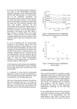 In all cases, the five thermocouples positioned in
the region of the thermosyphon evaporator,
displayed temperature levels significantly higher
than the other thermocouples. It is believed that,
due to the installation procedures, the
thermocouples located in the evaporator positions
are under the direct influence of the electric
heater, and therefore the readings are higher than
the actual ones. More efficient insulation would
solve such problem. Moreover, the first
thermocouple of the evaporator region presents a
temperature level below those located closer to
the electric resistance, since the thermocouple is
positioned in the bottom of the tube, where a
larger amount of working fluid can be found.
There is a chance that this is the most reliable
evaporator temperature, but more conclusive work
should be done to allow the confirmation of this
statement.
It can be considered that the thermocouples
positioned in the adiabatic section and in the
condenser presented a uniform behavior. As for
the liquid metal thermosyphon, the power input
increase cause the temperature level increase. For
the 400 W test, there is a sharp decrease of the
condenser temperature level, involving the last
two thermocouples. This fact indicates that the
power input was not enough to generate sufficient
vapor to reach the whole thermosyphon.
Therefore, as in the liquid metal case, only part of
the thermosyphon worked properly.
As the heat power input increases, the temperature
level of these thermocouples increases, reaching,
for the higher input levels, the same level of the
thermocouples.
It is important to stress that the experimental
apparatus was able to control the temperatures in
the levels of the thermosyphon application, which
is around 400 ºC, for the higher input level.
The values of the thermal resistances for each heat
flux rate, calculated with Eq. 1, are shown in
Figure 7. As already observed for the liquid metal
heat pipes, as the heat flux rate increases, the
thermal resistance of the thermosyphon decreases.
0 200 400 600 800 1000
150
200
250
300
350
400
450
800 W
700 W
600 W
500 W
Temperature(ºC)
Distance (mm)
400 W
Figure 6. Temperature profile of naphthalene
themosyphon for different levels of heat flux
rates.
400 500 600 700 800
0,08
0,09
0,10
0,11
0,12
0,13
Rt[
o
C/W]
Q [W]
Figure 7. Thermal resistance of naphthalene
thermosyphon.
4. CONCLUSIONS
This research showed that it is possible to employ
naphthalene and mercury as working fluid in high
temperature thermosyphons. Of course mercury
can not be considered a suitable working fluid for
industrial applications, due to hazard problems.
The mercury was employed here for academic
study purposes, with the objective of the
development and control of high temperature
thermosyphon technology by the Heat Pipe
Laboratory.
It was verified that the increase of the evaporator
power input resulted in an increase of the working
temperature of the thermosyphons. Also, the
thermosyphosn works better at higher power
levels, since the vapor front is able to reach the
 
