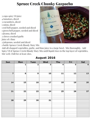 Spruce Creek Chunky Gazpacho
3 cups spicy V8 juice
4 tomatoes, diced
3 cucumbers, diced
1 onion, diced
1 red bell pepper, seeded and diced
1 green bell pepper, seeded and diced
1 jicama, diced
2 cloves crushed garlic
Juice of 1 lime
2 jalepenos, seeded and diced
1 bottle Spruce Creek Bloody Mary Mix
Add all chopped vegetables, garlic, and lime juice to a large bowl. Mix thoroughly. Add
Spicy V8 & Spruce Creek Bloody Mary Mix until liquid rises to the top layer of vegetables.
Stir well. Chill for at least 2hrs.
 