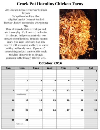 Crock Pot Hornitos Chicken Tacos
4lbs Chicken Breast Tenders or Chicken
Breasts
½ Cup Hornitos Lime Shot
1pkg McCormick Gourmet Smoked
Paprika Chicken Taco Recipe & Seasoning
Mix
Place all ingredients in a crock pot and
mix thoroughly. Cook covered on low for
8-12 hours. Pull pieces apart with two
forks to shred the meat. It should just fall
apart. Mix again to be sure it all gets
covered with seasoning and keep on warm
setting until ready to eat. If you aren’t
entertaining and just can’t eat this much,
tuck half of it away in an airtight
container in the freezer. It keeps well.
 