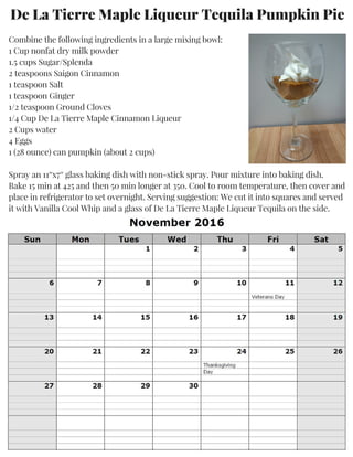 Combine the following ingredients in a large mixing bowl:
1 Cup nonfat dry milk powder
1.5 cups Sugar/Splenda
2 teaspoons Saigon Cinnamon
1 teaspoon Salt
1 teaspoon Ginger
1/2 teaspoon Ground Cloves
1/4 Cup De La Tierre Maple Cinnamon Liqueur
2 Cups water
4 Eggs
1 (28 ounce) can pumpkin (about 2 cups)
Spray an 11″x7″ glass baking dish with non-stick spray. Pour mixture into baking dish.
Bake 15 min at 425 and then 50 min longer at 350. Cool to room temperature, then cover and
place in refrigerator to set overnight. Serving suggestion: We cut it into squares and served
it with Vanilla Cool Whip and a glass of De La Tierre Maple Liqueur Tequila on the side.
De La Tierre Maple Liqueur Tequila Pumpkin Pie
 