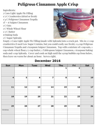 Peligroso Cinnamon Apple Crisp
Ingredients:
2 Cans Light Apple Pie Filling
1/2 C Cranberries (dried or fresh)
1/4 C Peligroso Cinnamon Tequila
1T + 1t Saigon Cinnamon
1 C Oats
1 C Whole Wheat Flour
1/2 C Butter
1t Baking Soda
1 C Sugar/Splenda
Empty 2 Cans Light Apple Pie Filling (made with Splenda) into a crock pot. Mix in 1/2 cup
cranberries (I used Low Sugar Craisins, but you could easily use fresh), 1/4 cup Peligroso
Cinnamon Tequila and 1 teaspoon Saigon Cinnamon. Top with a mixture of 1 cup oats, 1
cup whole wheat flour,1/2 cup butter, 1 Tablespoon Saigon Cinnamon, 1 teaspoon baking
soda and 1 cup Splenda. Cover and cook on high until the syrup bubbles up from below,
then leave on warm for about an hour. Serves eight.
 