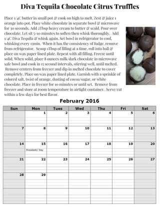 Diva Tequila Chocolate Citrus Truffles
Place 1/4C butter in small pot & cook on high to melt. Zest & juice 1
orange into pot. Place white chocolate in separate bowl & microwave
for 30 seconds. Add 2Tbsp heavy cream to butter & scald. Pour over
chocolate. Let sit 5-10 minutes to soften then whisk thoroughly. Add
1/4C Diva Tequila & whisk again. Set bowl in refrigerator to cool,
whisking every 15min. When it has the consistency of fudge, remove
from refrigerator. Scoop 1Tbsp of filling at a time, roll into ball &
place on wax paper lined plate. Repeat with all filling. Freeze until
solid. When solid, place 8 ounces milk/dark chocolate in microwave
safe bowl and cook in 15 second intervals, stirring well, until melted.
Remove centers from freezer and dip in melted chocolate to cover
completely. Place on wax paper lined plate. Garnish with a sprinkle of
colored salt, twist of orange, dusting of cocoa/sugar, or white
chocolate. Place in freezer for 10 minutes or until set. Remove from
freezer and store at room temperature in airtight container. Serve/eat
within a few days for best flavor.
 