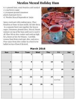 Mestizo Mezcal Holiday Ham
6 1/2 pounds ham, semi-boneless and smoked
1/2 cup brown sugar
1/4 teaspoon ground cinnamon
pinch of ground cloves
1C Mestizo Mezcal Reposado or Anejo
Spray crock pot with cooking spray. Place
boneless or bone-in ham inside, fat side down.
In a separate bowl, mix together the brown
sugar, cinnamon, ground clove, Mezcal. Brush
mixture on top of the ham until you’ve used it
all. Place lid on slow cooker and cook on high
for 4 hours or low for 8 hours. Carefully
remove ham from crock pot, slice, and serve.
Pour sauce from slow cooker in a bowl to be
ladled on top of ham if desired.
 