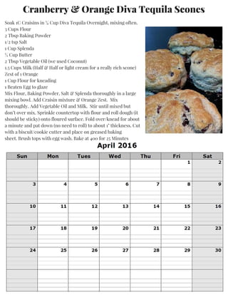 Soak 1C Craisins in ¼ Cup Diva Tequila Overnight, mixing often.
3 Cups Flour
2 Tbsp Baking Powder
1/2 tsp Salt
1 Cup Splenda
½ Cup Butter
2 Tbsp Vegetable Oil (we used Coconut)
1.5 Cups Milk (Half & Half or light cream for a really rich scone)
Zest of 1 Orange
1 Cup Flour for kneading
1 Beaten Egg to glaze
Mix Flour, Baking Powder, Salt & Splenda thoroughly in a large
mixing bowl. Add Craisin mixture & Orange Zest. Mix
thoroughly. Add Vegetable Oil and Milk. Stir until mixed but
don’t over mix. Sprinkle countertop with flour and roll dough (it
should be sticky) onto floured surface. Fold over/knead for about
a minute and pat down (no need to roll) to about 1" thickness. Cut
with a biscuit/cookie cutter and place on greased baking
sheet. Brush tops with egg wash. Bake at 400 for 25 Minutes
Cranberry & Orange Diva Tequila Scones
 