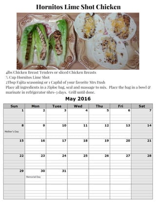 Hornitos Lime Shot Chicken
4lbs Chicken Breast Tenders or sliced Chicken Breasts
½ Cup Hornitos Lime Shot
2Tbsp Fajita seasoning or 1 Capful of your favorite Mrs Dash
Place all ingredients in a Ziploc bag, seal and massage to mix. Place the bag in a bowl &
marinate in refrigerator 6hrs-3 days. Grill until done.
 