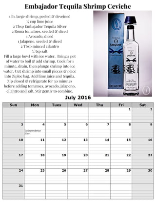 Embajador Tequila Shrimp Ceviche
1 lb. large shrimp, peeled & deveined
¼ cup lime juice
2 Tbsp Embajador Tequila Silver
2 Roma tomatoes, seeded & diced
1 Avocado, diced
1 Jalapeno, seeded & diced
2 Tbsp minced cilantro
¼ tsp salt
Fill a large bowl with ice water. Bring a pot
of water to boil & add shrimp. Cook for 1
minute, drain, then plunge shrimp into ice
water. Cut shrimp into small pieces & place
into Ziploc bag. Add lime juice and tequila.
Zip closed & refrigerate for 30 minutes
before adding tomatoes, avocado, jalapeno,
cilantro and salt. Stir gently to combine.
 