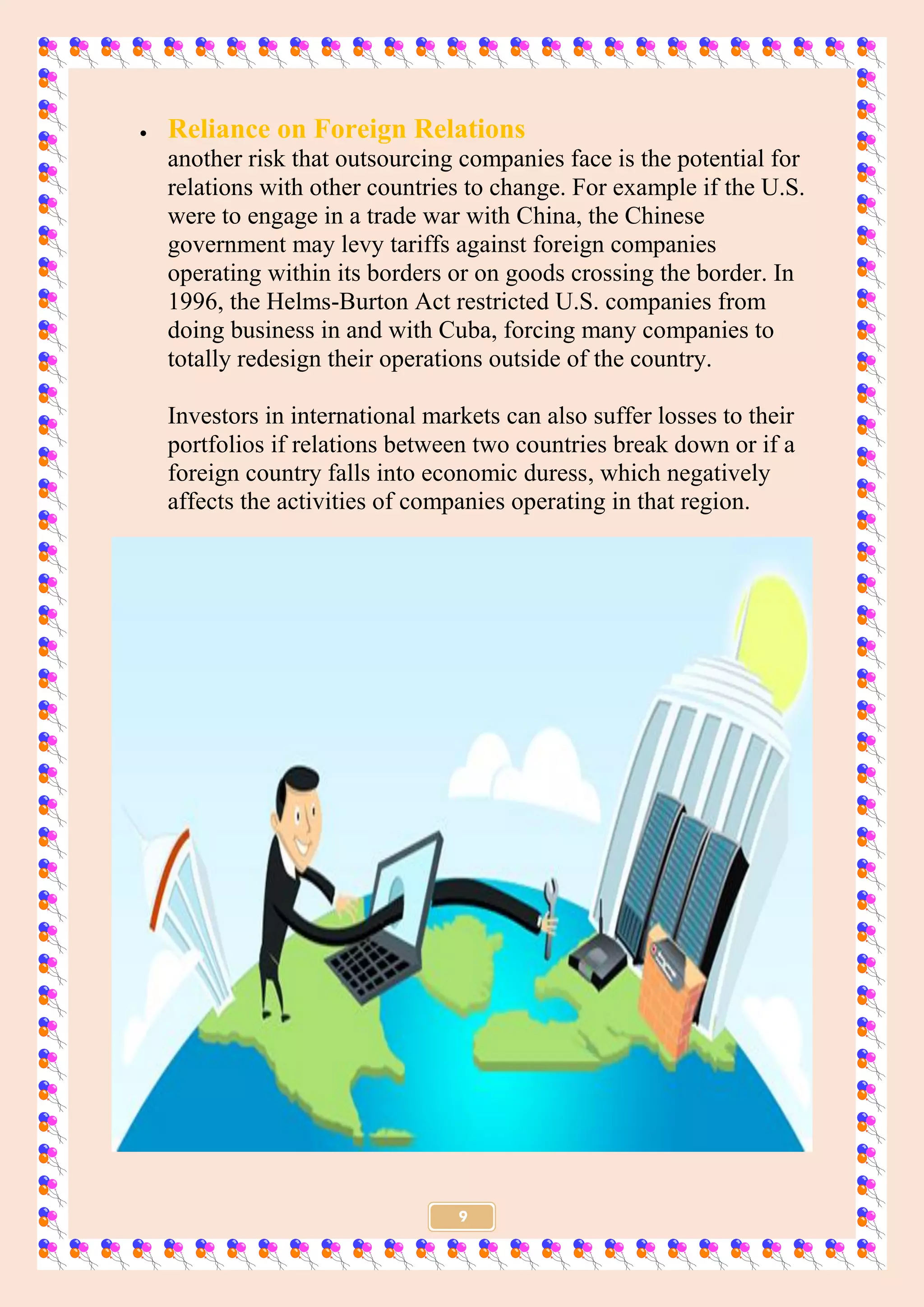 9
 Reliance on Foreign Relations
another risk that outsourcing companies face is the potential for
relations with other countries to change. For example if the U.S.
were to engage in a trade war with China, the Chinese
government may levy tariffs against foreign companies
operating within its borders or on goods crossing the border. In
1996, the Helms-Burton Act restricted U.S. companies from
doing business in and with Cuba, forcing many companies to
totally redesign their operations outside of the country.
Investors in international markets can also suffer losses to their
portfolios if relations between two countries break down or if a
foreign country falls into economic duress, which negatively
affects the activities of companies operating in that region.
 