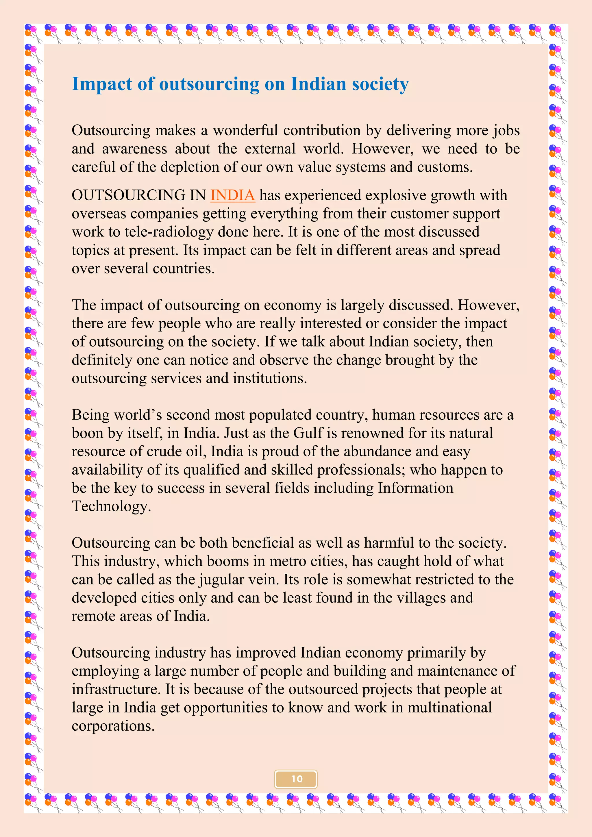 10
Impact of outsourcing on Indian society
Outsourcing makes a wonderful contribution by delivering more jobs
and awareness about the external world. However, we need to be
careful of the depletion of our own value systems and customs.
OUTSOURCING IN INDIA has experienced explosive growth with
overseas companies getting everything from their customer support
work to tele-radiology done here. It is one of the most discussed
topics at present. Its impact can be felt in different areas and spread
over several countries.
The impact of outsourcing on economy is largely discussed. However,
there are few people who are really interested or consider the impact
of outsourcing on the society. If we talk about Indian society, then
definitely one can notice and observe the change brought by the
outsourcing services and institutions.
Being world’s second most populated country, human resources are a
boon by itself, in India. Just as the Gulf is renowned for its natural
resource of crude oil, India is proud of the abundance and easy
availability of its qualified and skilled professionals; who happen to
be the key to success in several fields including Information
Technology.
Outsourcing can be both beneficial as well as harmful to the society.
This industry, which booms in metro cities, has caught hold of what
can be called as the jugular vein. Its role is somewhat restricted to the
developed cities only and can be least found in the villages and
remote areas of India.
Outsourcing industry has improved Indian economy primarily by
employing a large number of people and building and maintenance of
infrastructure. It is because of the outsourced projects that people at
large in India get opportunities to know and work in multinational
corporations.
 