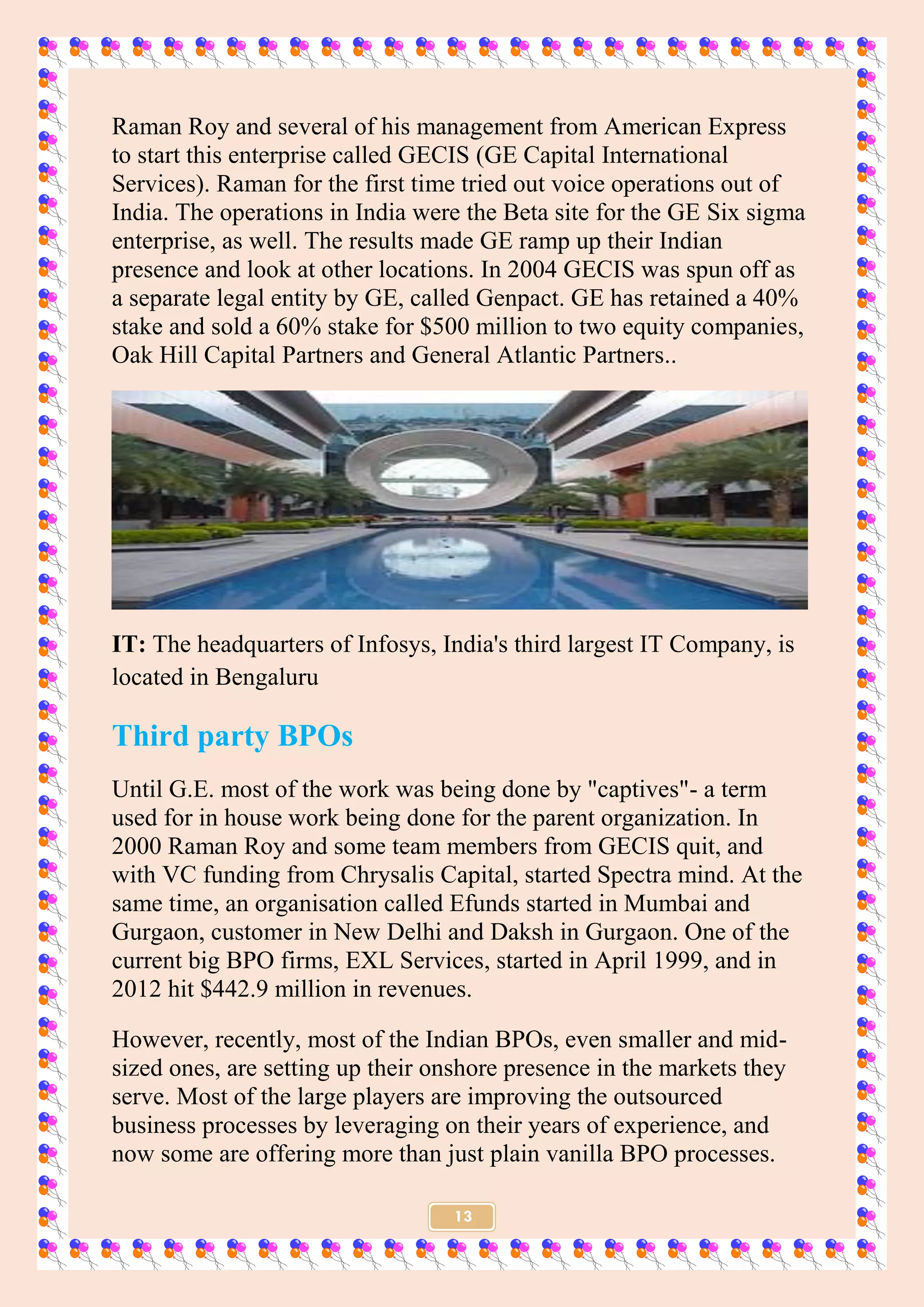 13
Raman Roy and several of his management from American Express
to start this enterprise called GECIS (GE Capital International
Services). Raman for the first time tried out voice operations out of
India. The operations in India were the Beta site for the GE Six sigma
enterprise, as well. The results made GE ramp up their Indian
presence and look at other locations. In 2004 GECIS was spun off as
a separate legal entity by GE, called Genpact. GE has retained a 40%
stake and sold a 60% stake for $500 million to two equity companies,
Oak Hill Capital Partners and General Atlantic Partners..
IT: The headquarters of Infosys, India's third largest IT Company, is
located in Bengaluru
Third party BPOs
Until G.E. most of the work was being done by "captives"- a term
used for in house work being done for the parent organization. In
2000 Raman Roy and some team members from GECIS quit, and
with VC funding from Chrysalis Capital, started Spectra mind. At the
same time, an organisation called Efunds started in Mumbai and
Gurgaon, customer in New Delhi and Daksh in Gurgaon. One of the
current big BPO firms, EXL Services, started in April 1999, and in
2012 hit $442.9 million in revenues.
However, recently, most of the Indian BPOs, even smaller and mid-
sized ones, are setting up their onshore presence in the markets they
serve. Most of the large players are improving the outsourced
business processes by leveraging on their years of experience, and
now some are offering more than just plain vanilla BPO processes.
 