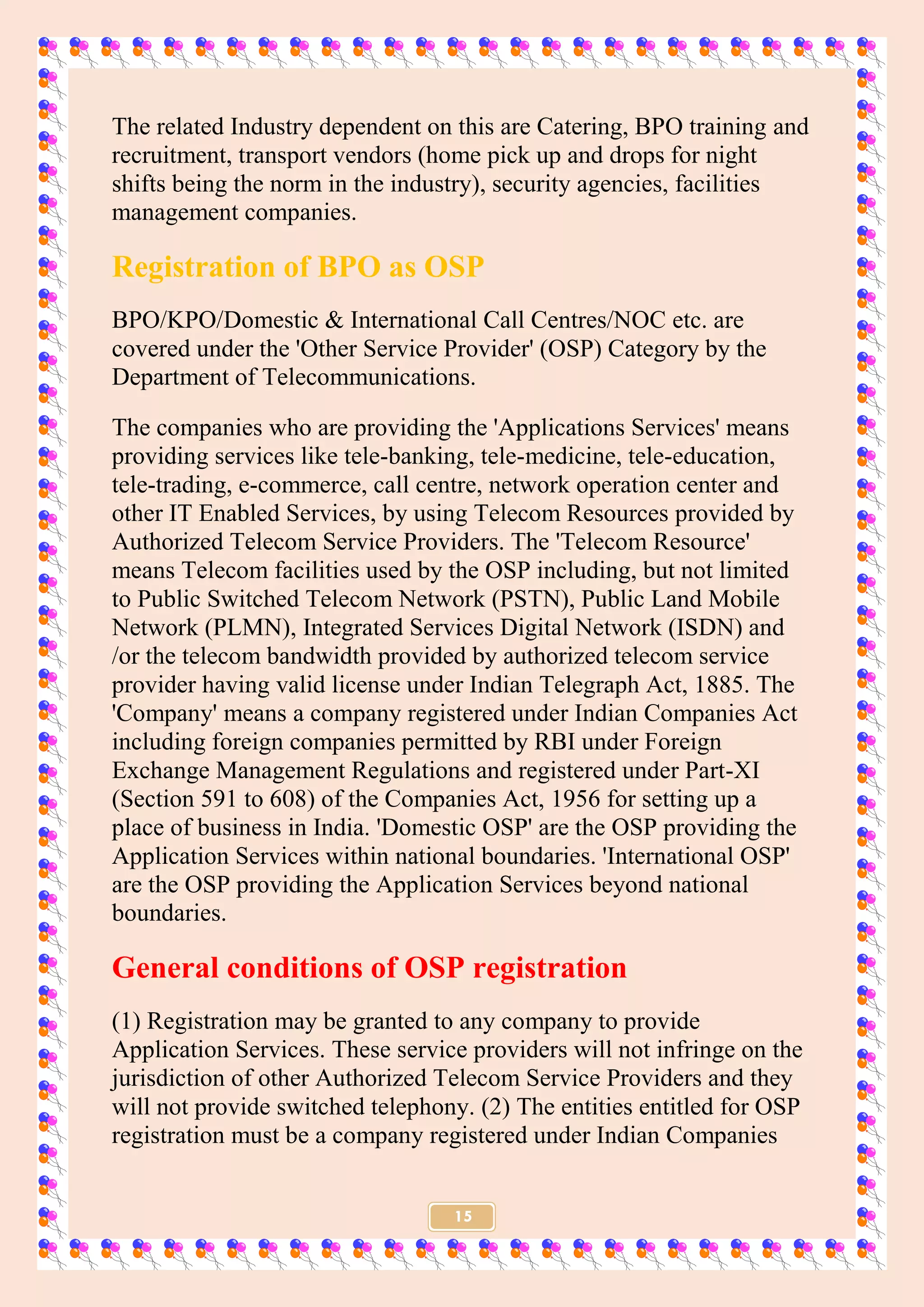 15
The related Industry dependent on this are Catering, BPO training and
recruitment, transport vendors (home pick up and drops for night
shifts being the norm in the industry), security agencies, facilities
management companies.
Registration of BPO as OSP
BPO/KPO/Domestic & International Call Centres/NOC etc. are
covered under the 'Other Service Provider' (OSP) Category by the
Department of Telecommunications.
The companies who are providing the 'Applications Services' means
providing services like tele-banking, tele-medicine, tele-education,
tele-trading, e-commerce, call centre, network operation center and
other IT Enabled Services, by using Telecom Resources provided by
Authorized Telecom Service Providers. The 'Telecom Resource'
means Telecom facilities used by the OSP including, but not limited
to Public Switched Telecom Network (PSTN), Public Land Mobile
Network (PLMN), Integrated Services Digital Network (ISDN) and
/or the telecom bandwidth provided by authorized telecom service
provider having valid license under Indian Telegraph Act, 1885. The
'Company' means a company registered under Indian Companies Act
including foreign companies permitted by RBI under Foreign
Exchange Management Regulations and registered under Part-XI
(Section 591 to 608) of the Companies Act, 1956 for setting up a
place of business in India. 'Domestic OSP' are the OSP providing the
Application Services within national boundaries. 'International OSP'
are the OSP providing the Application Services beyond national
boundaries.
General conditions of OSP registration
(1) Registration may be granted to any company to provide
Application Services. These service providers will not infringe on the
jurisdiction of other Authorized Telecom Service Providers and they
will not provide switched telephony. (2) The entities entitled for OSP
registration must be a company registered under Indian Companies
 