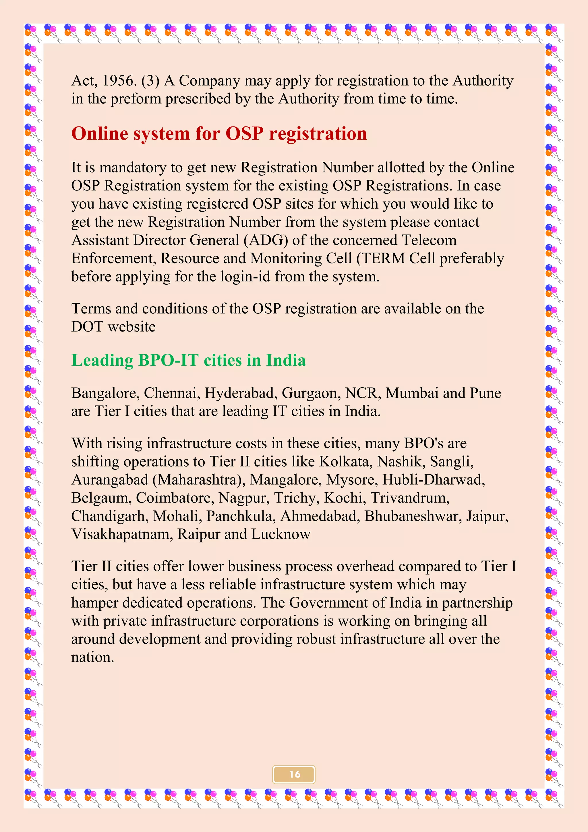 16
Act, 1956. (3) A Company may apply for registration to the Authority
in the preform prescribed by the Authority from time to time.
Online system for OSP registration
It is mandatory to get new Registration Number allotted by the Online
OSP Registration system for the existing OSP Registrations. In case
you have existing registered OSP sites for which you would like to
get the new Registration Number from the system please contact
Assistant Director General (ADG) of the concerned Telecom
Enforcement, Resource and Monitoring Cell (TERM Cell preferably
before applying for the login-id from the system.
Terms and conditions of the OSP registration are available on the
DOT website
Leading BPO-IT cities in India
Bangalore, Chennai, Hyderabad, Gurgaon, NCR, Mumbai and Pune
are Tier I cities that are leading IT cities in India.
With rising infrastructure costs in these cities, many BPO's are
shifting operations to Tier II cities like Kolkata, Nashik, Sangli,
Aurangabad (Maharashtra), Mangalore, Mysore, Hubli-Dharwad,
Belgaum, Coimbatore, Nagpur, Trichy, Kochi, Trivandrum,
Chandigarh, Mohali, Panchkula, Ahmedabad, Bhubaneshwar, Jaipur,
Visakhapatnam, Raipur and Lucknow
Tier II cities offer lower business process overhead compared to Tier I
cities, but have a less reliable infrastructure system which may
hamper dedicated operations. The Government of India in partnership
with private infrastructure corporations is working on bringing all
around development and providing robust infrastructure all over the
nation.
 