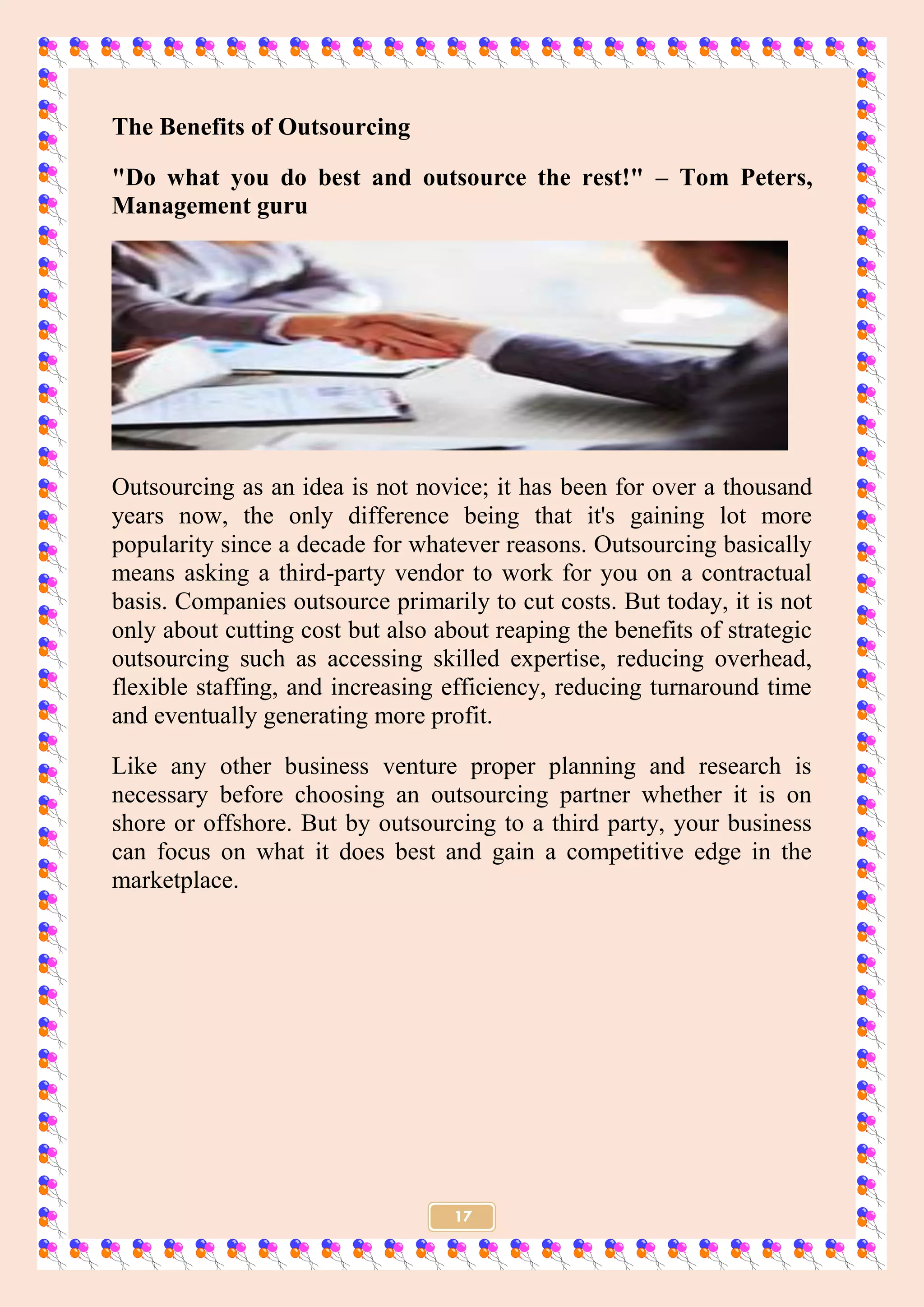 17
The Benefits of Outsourcing
"Do what you do best and outsource the rest!" – Tom Peters,
Management guru
Outsourcing as an idea is not novice; it has been for over a thousand
years now, the only difference being that it's gaining lot more
popularity since a decade for whatever reasons. Outsourcing basically
means asking a third-party vendor to work for you on a contractual
basis. Companies outsource primarily to cut costs. But today, it is not
only about cutting cost but also about reaping the benefits of strategic
outsourcing such as accessing skilled expertise, reducing overhead,
flexible staffing, and increasing efficiency, reducing turnaround time
and eventually generating more profit.
Like any other business venture proper planning and research is
necessary before choosing an outsourcing partner whether it is on
shore or offshore. But by outsourcing to a third party, your business
can focus on what it does best and gain a competitive edge in the
marketplace.
 