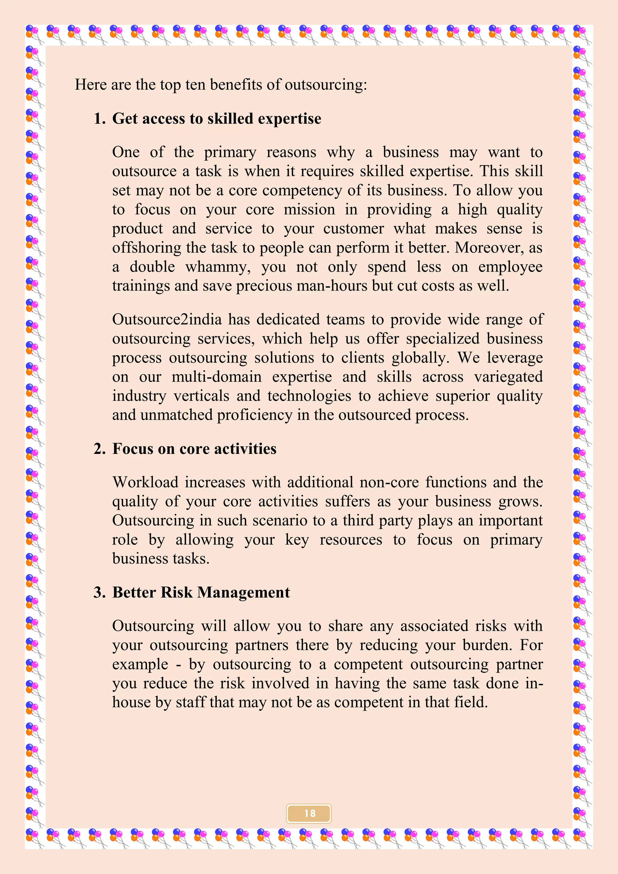 18
Here are the top ten benefits of outsourcing:
1. Get access to skilled expertise
One of the primary reasons why a business may want to
outsource a task is when it requires skilled expertise. This skill
set may not be a core competency of its business. To allow you
to focus on your core mission in providing a high quality
product and service to your customer what makes sense is
offshoring the task to people can perform it better. Moreover, as
a double whammy, you not only spend less on employee
trainings and save precious man-hours but cut costs as well.
Outsource2india has dedicated teams to provide wide range of
outsourcing services, which help us offer specialized business
process outsourcing solutions to clients globally. We leverage
on our multi-domain expertise and skills across variegated
industry verticals and technologies to achieve superior quality
and unmatched proficiency in the outsourced process.
2. Focus on core activities
Workload increases with additional non-core functions and the
quality of your core activities suffers as your business grows.
Outsourcing in such scenario to a third party plays an important
role by allowing your key resources to focus on primary
business tasks.
3. Better Risk Management
Outsourcing will allow you to share any associated risks with
your outsourcing partners there by reducing your burden. For
example - by outsourcing to a competent outsourcing partner
you reduce the risk involved in having the same task done in-
house by staff that may not be as competent in that field.
 
