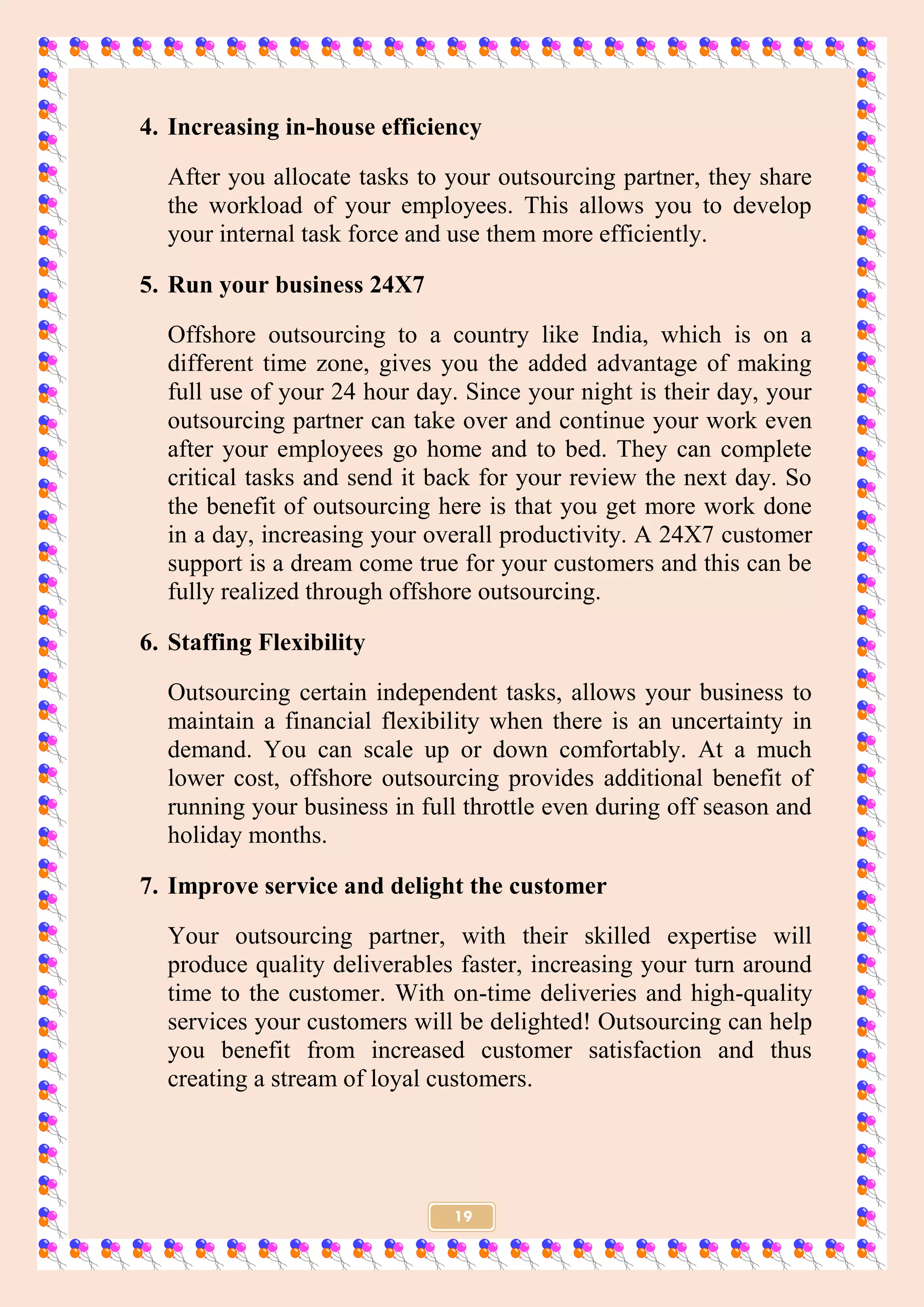 19
4. Increasing in-house efficiency
After you allocate tasks to your outsourcing partner, they share
the workload of your employees. This allows you to develop
your internal task force and use them more efficiently.
5. Run your business 24X7
Offshore outsourcing to a country like India, which is on a
different time zone, gives you the added advantage of making
full use of your 24 hour day. Since your night is their day, your
outsourcing partner can take over and continue your work even
after your employees go home and to bed. They can complete
critical tasks and send it back for your review the next day. So
the benefit of outsourcing here is that you get more work done
in a day, increasing your overall productivity. A 24X7 customer
support is a dream come true for your customers and this can be
fully realized through offshore outsourcing.
6. Staffing Flexibility
Outsourcing certain independent tasks, allows your business to
maintain a financial flexibility when there is an uncertainty in
demand. You can scale up or down comfortably. At a much
lower cost, offshore outsourcing provides additional benefit of
running your business in full throttle even during off season and
holiday months.
7. Improve service and delight the customer
Your outsourcing partner, with their skilled expertise will
produce quality deliverables faster, increasing your turn around
time to the customer. With on-time deliveries and high-quality
services your customers will be delighted! Outsourcing can help
you benefit from increased customer satisfaction and thus
creating a stream of loyal customers.
 