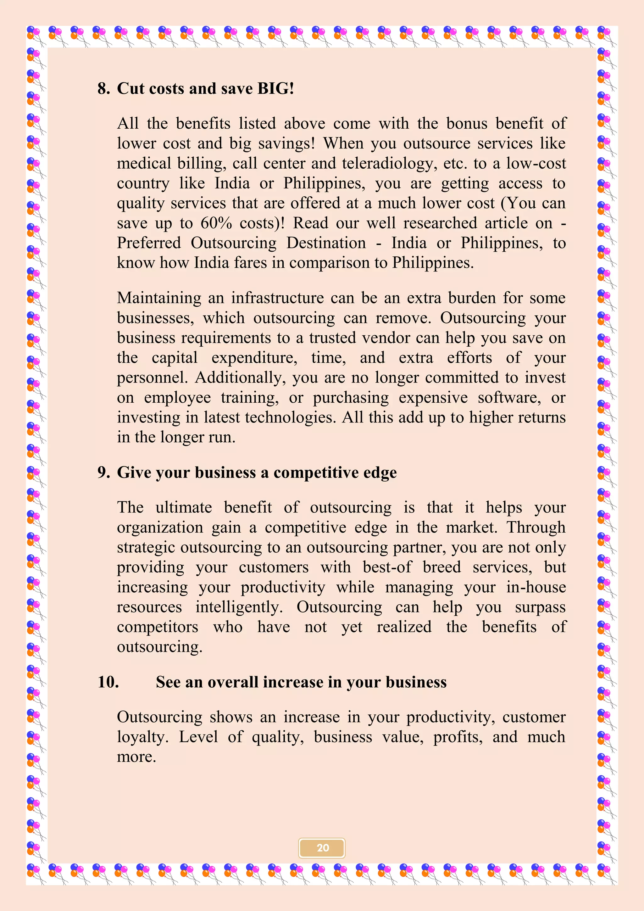20
8. Cut costs and save BIG!
All the benefits listed above come with the bonus benefit of
lower cost and big savings! When you outsource services like
medical billing, call center and teleradiology, etc. to a low-cost
country like India or Philippines, you are getting access to
quality services that are offered at a much lower cost (You can
save up to 60% costs)! Read our well researched article on -
Preferred Outsourcing Destination - India or Philippines, to
know how India fares in comparison to Philippines.
Maintaining an infrastructure can be an extra burden for some
businesses, which outsourcing can remove. Outsourcing your
business requirements to a trusted vendor can help you save on
the capital expenditure, time, and extra efforts of your
personnel. Additionally, you are no longer committed to invest
on employee training, or purchasing expensive software, or
investing in latest technologies. All this add up to higher returns
in the longer run.
9. Give your business a competitive edge
The ultimate benefit of outsourcing is that it helps your
organization gain a competitive edge in the market. Through
strategic outsourcing to an outsourcing partner, you are not only
providing your customers with best-of breed services, but
increasing your productivity while managing your in-house
resources intelligently. Outsourcing can help you surpass
competitors who have not yet realized the benefits of
outsourcing.
10. See an overall increase in your business
Outsourcing shows an increase in your productivity, customer
loyalty. Level of quality, business value, profits, and much
more.
 