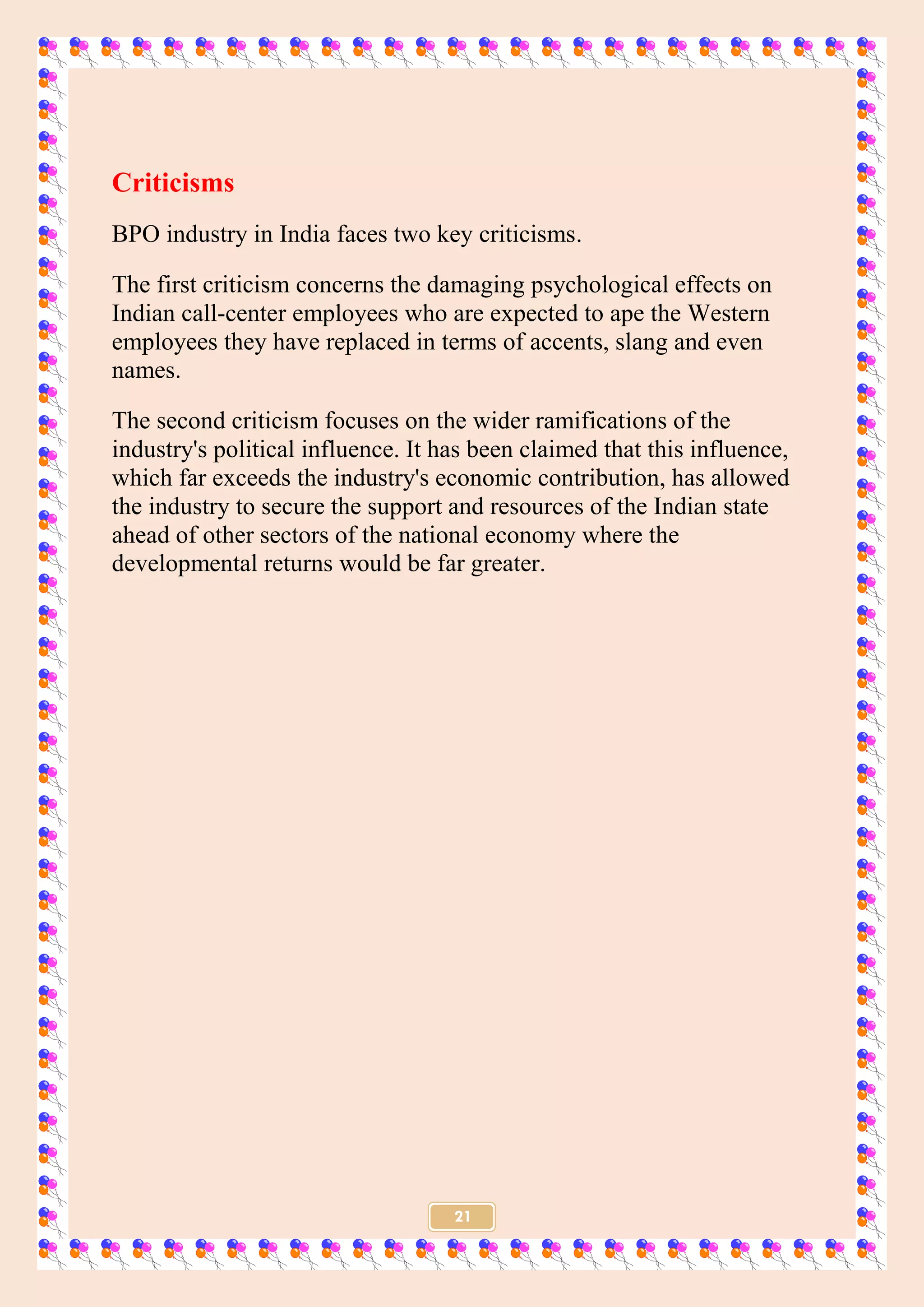 21
Criticisms
BPO industry in India faces two key criticisms.
The first criticism concerns the damaging psychological effects on
Indian call-center employees who are expected to ape the Western
employees they have replaced in terms of accents, slang and even
names.
The second criticism focuses on the wider ramifications of the
industry's political influence. It has been claimed that this influence,
which far exceeds the industry's economic contribution, has allowed
the industry to secure the support and resources of the Indian state
ahead of other sectors of the national economy where the
developmental returns would be far greater.
 