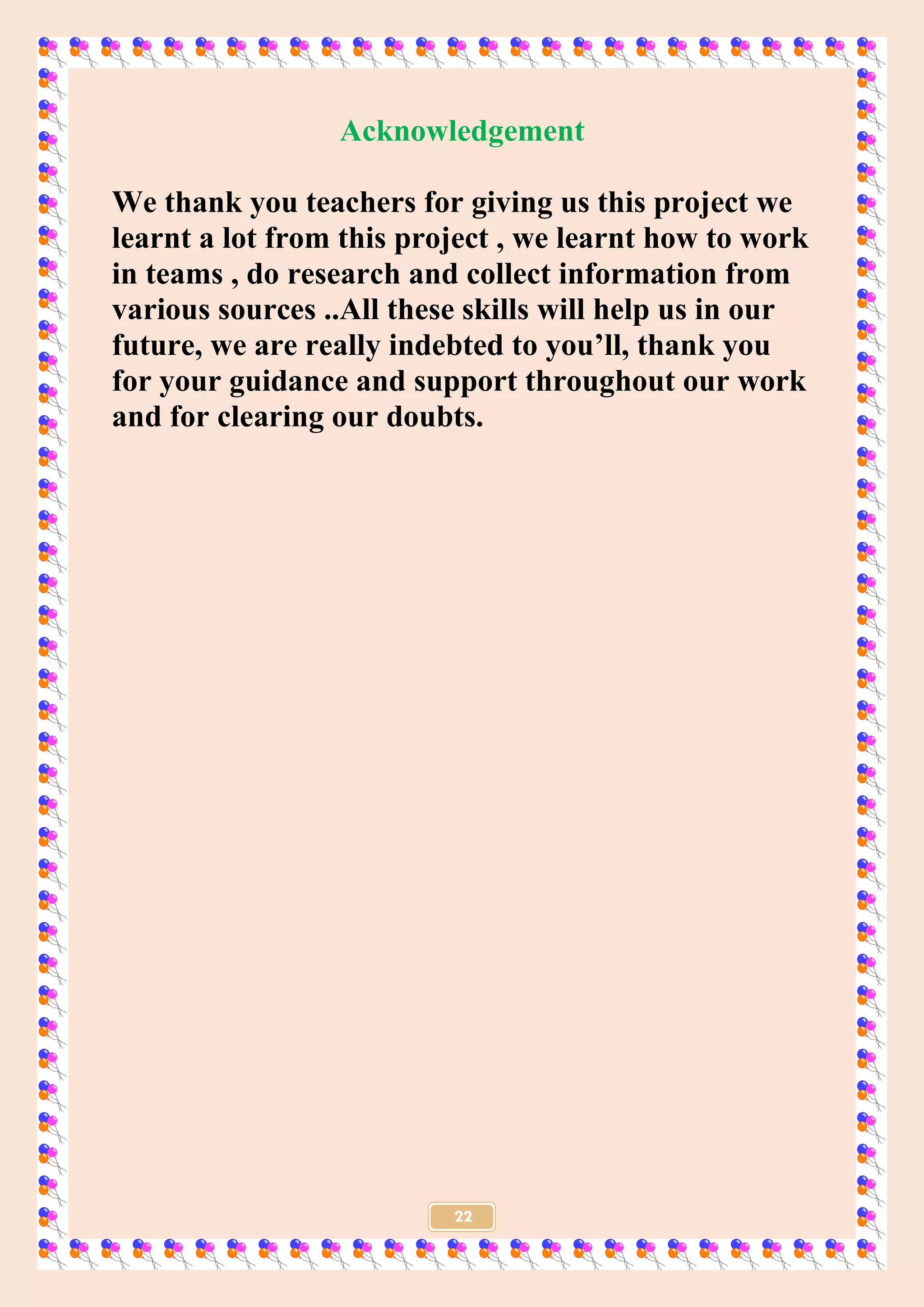 22
Acknowledgement
We thank you teachers for giving us this project we
learnt a lot from this project , we learnt how to work
in teams , do research and collect information from
various sources ..All these skills will help us in our
future, we are really indebted to you’ll, thank you
for your guidance and support throughout our work
and for clearing our doubts.
 