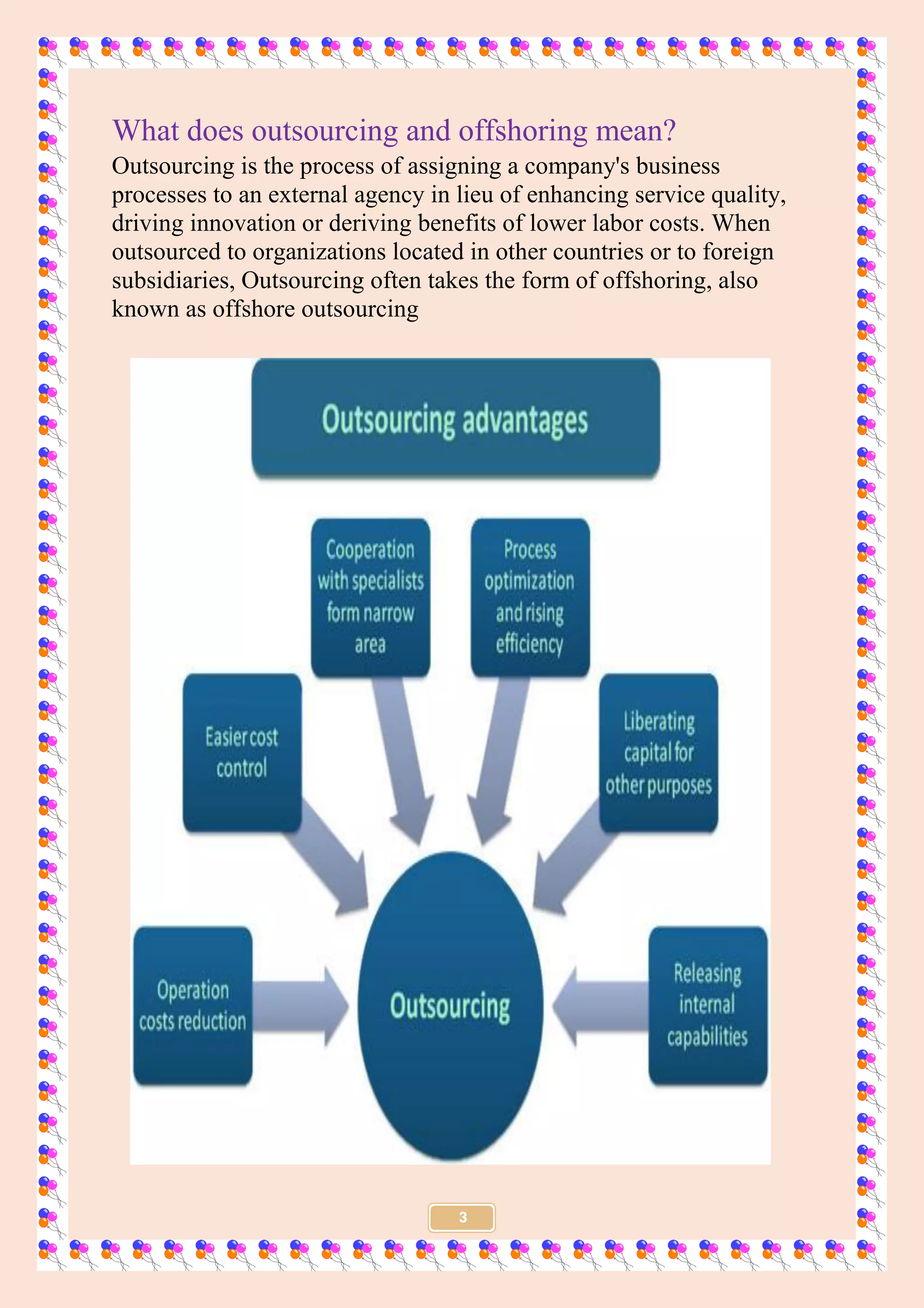 3
What does outsourcing and offshoring mean?
Outsourcing is the process of assigning a company's business
processes to an external agency in lieu of enhancing service quality,
driving innovation or deriving benefits of lower labor costs. When
outsourced to organizations located in other countries or to foreign
subsidiaries, Outsourcing often takes the form of offshoring, also
known as offshore outsourcing
 