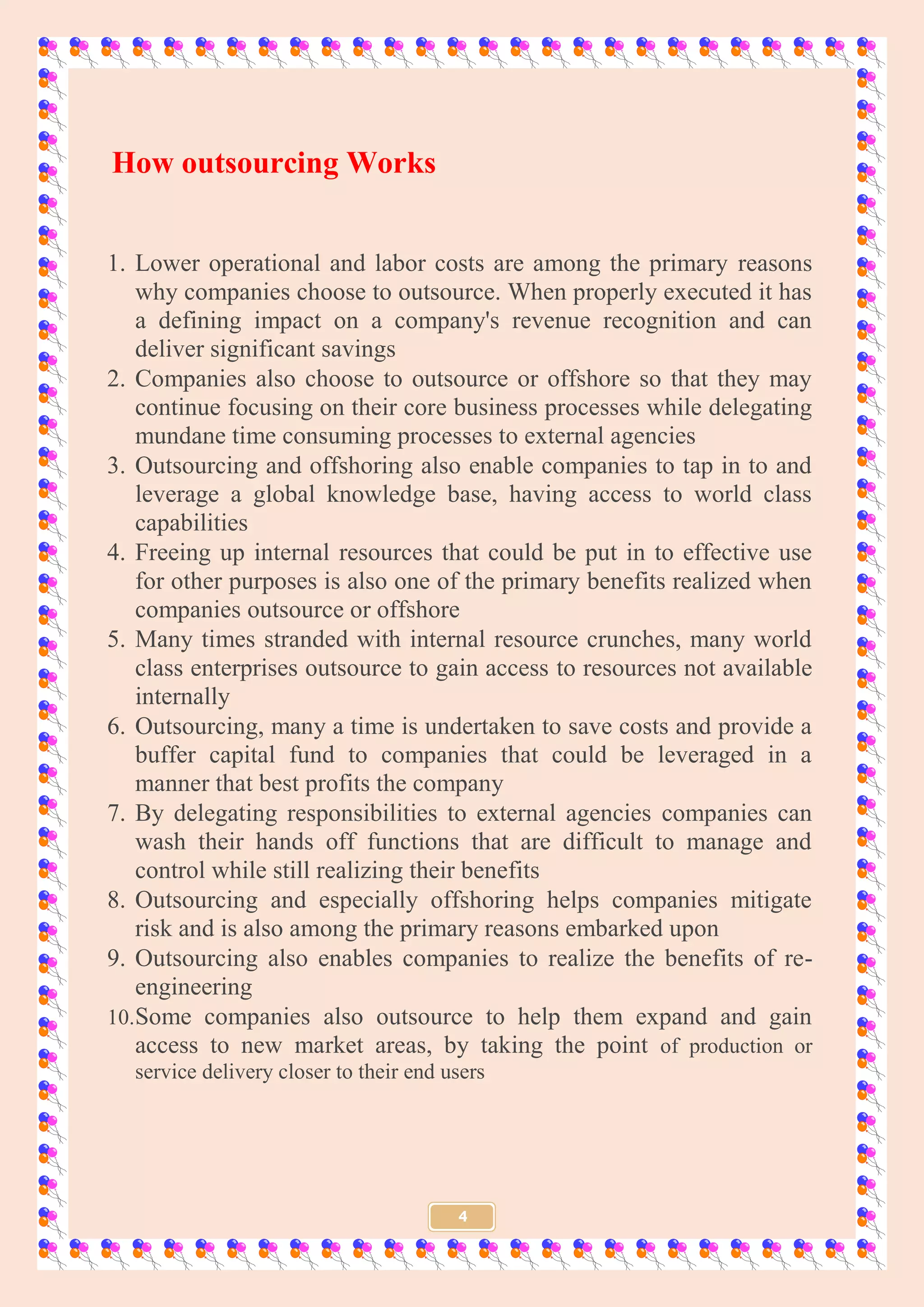 4
How outsourcing Works
1. Lower operational and labor costs are among the primary reasons
why companies choose to outsource. When properly executed it has
a defining impact on a company's revenue recognition and can
deliver significant savings
2. Companies also choose to outsource or offshore so that they may
continue focusing on their core business processes while delegating
mundane time consuming processes to external agencies
3. Outsourcing and offshoring also enable companies to tap in to and
leverage a global knowledge base, having access to world class
capabilities
4. Freeing up internal resources that could be put in to effective use
for other purposes is also one of the primary benefits realized when
companies outsource or offshore
5. Many times stranded with internal resource crunches, many world
class enterprises outsource to gain access to resources not available
internally
6. Outsourcing, many a time is undertaken to save costs and provide a
buffer capital fund to companies that could be leveraged in a
manner that best profits the company
7. By delegating responsibilities to external agencies companies can
wash their hands off functions that are difficult to manage and
control while still realizing their benefits
8. Outsourcing and especially offshoring helps companies mitigate
risk and is also among the primary reasons embarked upon
9. Outsourcing also enables companies to realize the benefits of re-
engineering
10.Some companies also outsource to help them expand and gain
access to new market areas, by taking the point of production or
service delivery closer to their end users
 