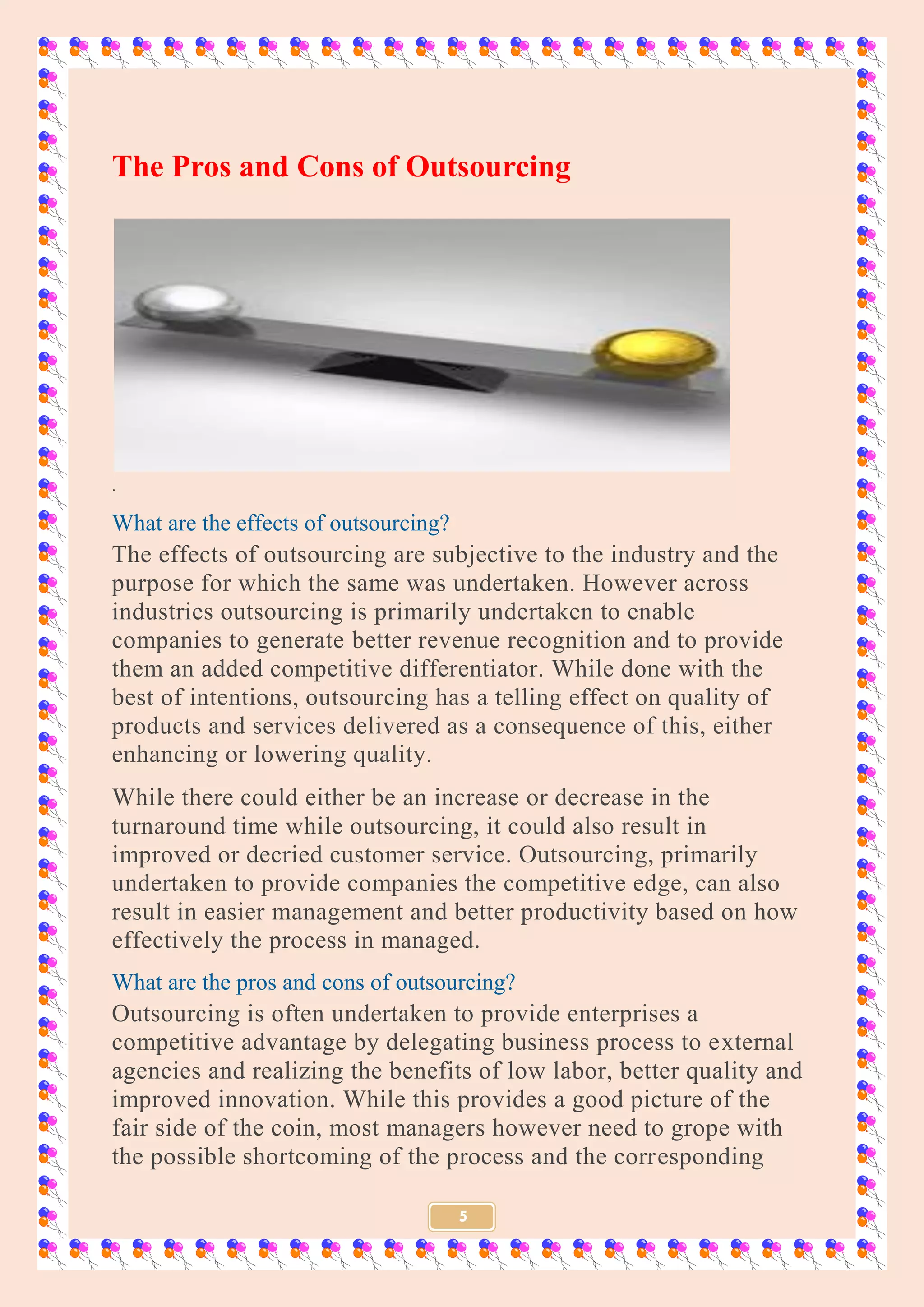 5
The Pros and Cons of Outsourcing
.
What are the effects of outsourcing?
The effects of outsourcing are subjective to the industry and the
purpose for which the same was undertaken. However across
industries outsourcing is primarily undertaken to enable
companies to generate better revenue recognition and to provide
them an added competitive differentiator. While done with the
best of intentions, outsourcing has a telling effect on quality of
products and services delivered as a consequence of this, either
enhancing or lowering quality.
While there could either be an increase or decrease in the
turnaround time while outsourcing, it could also result in
improved or decried customer service. Outsourcing, primarily
undertaken to provide companies the competitive edge, can also
result in easier management and better productivity based on how
effectively the process in managed.
What are the pros and cons of outsourcing?
Outsourcing is often undertaken to provide enterprises a
competitive advantage by delegating business process to external
agencies and realizing the benefits of low labor, better quality and
improved innovation. While this provides a good picture of the
fair side of the coin, most managers however need to grope with
the possible shortcoming of the process and the corresponding
 