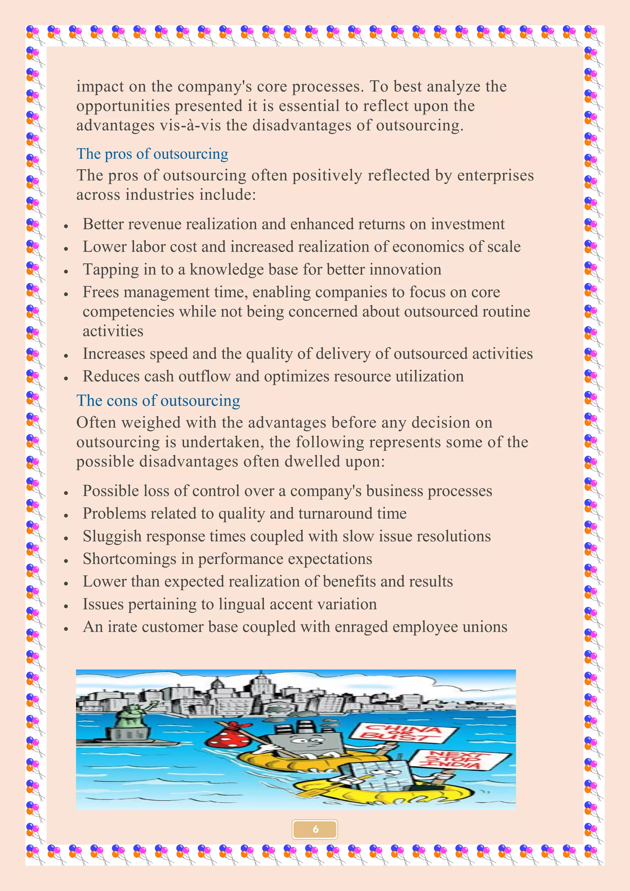 6
impact on the company's core processes. To best analyze the
opportunities presented it is essential to reflect upon the
advantages vis-à-vis the disadvantages of outsourcing.
The pros of outsourcing
The pros of outsourcing often positively reflected by enterprises
across industries include:
 Better revenue realization and enhanced returns on investment
 Lower labor cost and increased realization of economics of scale
 Tapping in to a knowledge base for better innovation
 Frees management time, enabling companies to focus on core
competencies while not being concerned about outsourced routine
activities
 Increases speed and the quality of delivery of outsourced activities
 Reduces cash outflow and optimizes resource utilization
The cons of outsourcing
Often weighed with the advantages before any decision on
outsourcing is undertaken, the following represents some of the
possible disadvantages often dwelled upon:
 Possible loss of control over a company's business processes
 Problems related to quality and turnaround time
 Sluggish response times coupled with slow issue resolutions
 Shortcomings in performance expectations
 Lower than expected realization of benefits and results
 Issues pertaining to lingual accent variation
 An irate customer base coupled with enraged employee unions
 