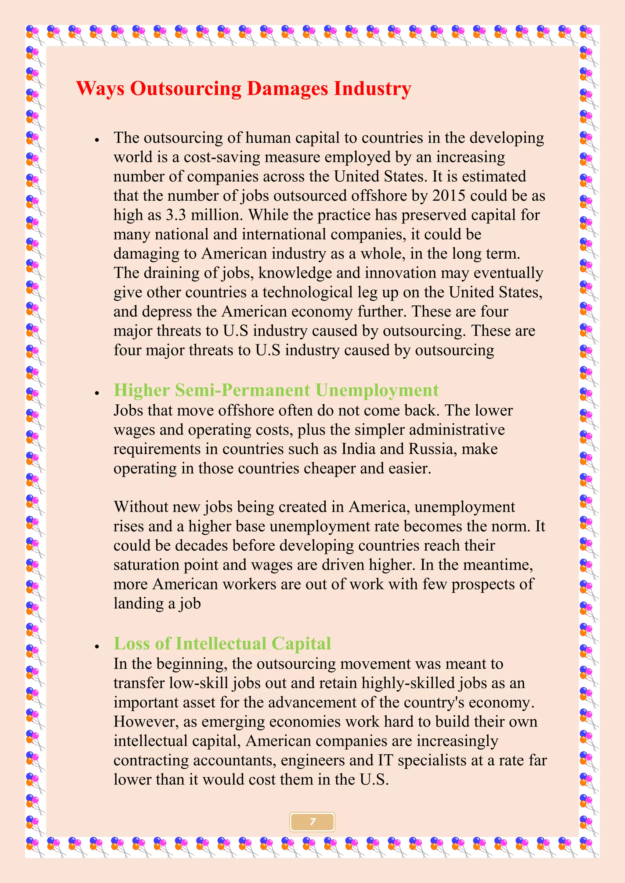 7
Ways Outsourcing Damages Industry
 The outsourcing of human capital to countries in the developing
world is a cost-saving measure employed by an increasing
number of companies across the United States. It is estimated
that the number of jobs outsourced offshore by 2015 could be as
high as 3.3 million. While the practice has preserved capital for
many national and international companies, it could be
damaging to American industry as a whole, in the long term.
The draining of jobs, knowledge and innovation may eventually
give other countries a technological leg up on the United States,
and depress the American economy further. These are four
major threats to U.S industry caused by outsourcing. These are
four major threats to U.S industry caused by outsourcing
 Higher Semi-Permanent Unemployment
Jobs that move offshore often do not come back. The lower
wages and operating costs, plus the simpler administrative
requirements in countries such as India and Russia, make
operating in those countries cheaper and easier.
Without new jobs being created in America, unemployment
rises and a higher base unemployment rate becomes the norm. It
could be decades before developing countries reach their
saturation point and wages are driven higher. In the meantime,
more American workers are out of work with few prospects of
landing a job
 Loss of Intellectual Capital
In the beginning, the outsourcing movement was meant to
transfer low-skill jobs out and retain highly-skilled jobs as an
important asset for the advancement of the country's economy.
However, as emerging economies work hard to build their own
intellectual capital, American companies are increasingly
contracting accountants, engineers and IT specialists at a rate far
lower than it would cost them in the U.S.
 