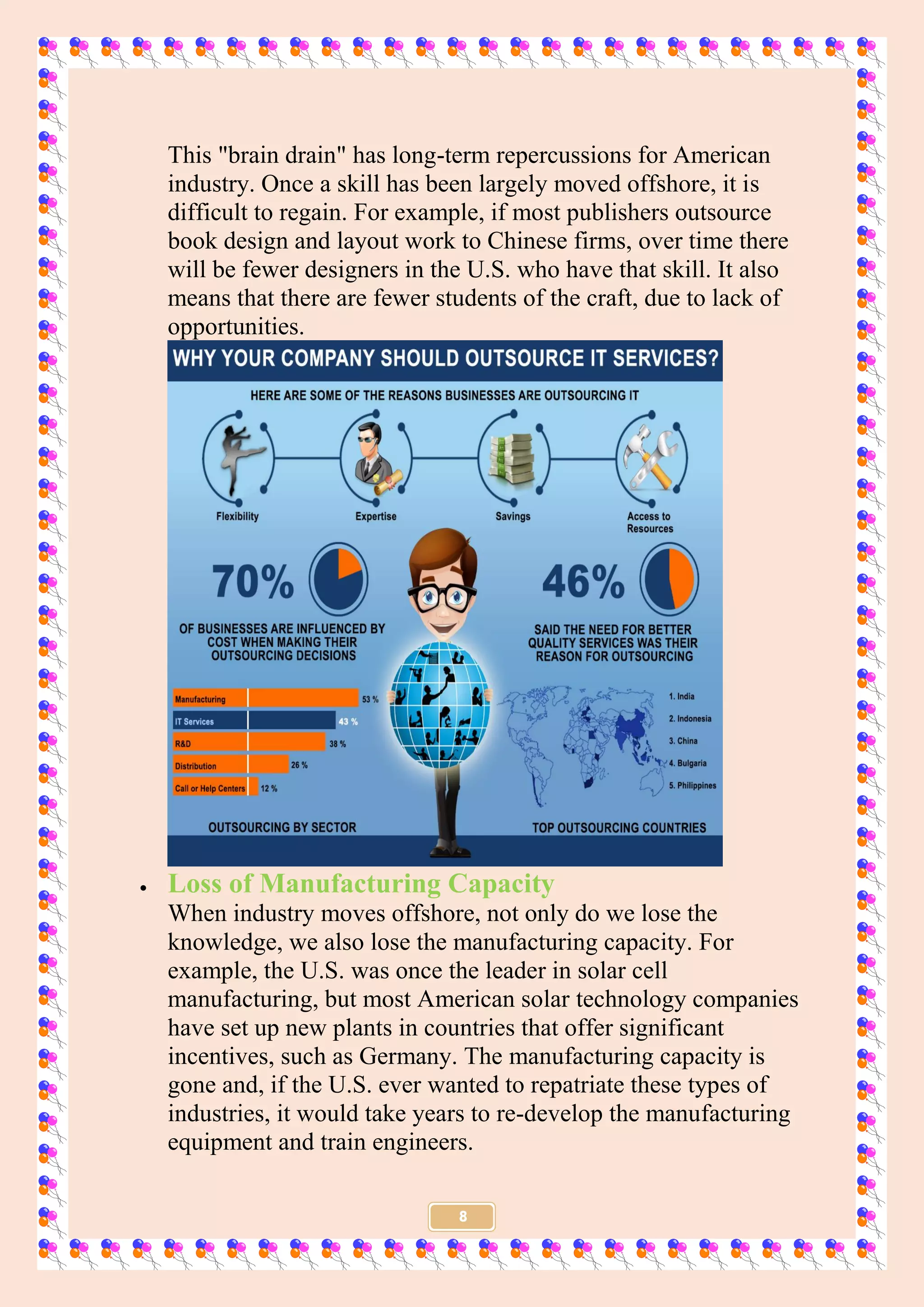 8
This "brain drain" has long-term repercussions for American
industry. Once a skill has been largely moved offshore, it is
difficult to regain. For example, if most publishers outsource
book design and layout work to Chinese firms, over time there
will be fewer designers in the U.S. who have that skill. It also
means that there are fewer students of the craft, due to lack of
opportunities.
 Loss of Manufacturing Capacity
When industry moves offshore, not only do we lose the
knowledge, we also lose the manufacturing capacity. For
example, the U.S. was once the leader in solar cell
manufacturing, but most American solar technology companies
have set up new plants in countries that offer significant
incentives, such as Germany. The manufacturing capacity is
gone and, if the U.S. ever wanted to repatriate these types of
industries, it would take years to re-develop the manufacturing
equipment and train engineers.
 