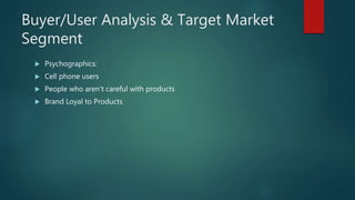 Buyer/User Analysis & Target Market
Segment
 Psychographics:
 Cell phone users
 People who aren’t careful with products
 Brand Loyal to Products
 