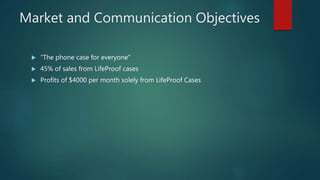 Market and Communication Objectives
 “The phone case for everyone”
 45% of sales from LifeProof cases
 Profits of $4000 per month solely from LifeProof Cases
 